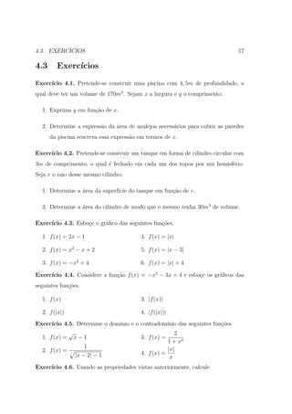 4.3. EXERC´
          ICIOS                                                               57

4.3     Exerc´
             ıcios
Exerc´
     ıcio 4.1. Pretende-se construir uma piscina com 4, 5m de profundidade, a
qual deve ter um volume de 170m3 . Sejam x a largura e y o comprimento.

  1. Exprima y em fun¸ao de x.
                     c˜

  2. Determine a express˜o da ´rea de azulejos necess´rios para cobrir as paredes
                        a     a                      a
      da piscina eescreva essa express˜o em termos de x.
                                      a

Exerc´
     ıcio 4.2. Pretende-se construir um tanque em forma de cilindro circular com
3m de comprimento, o qual ´ fechado em cada um dos topos por um hemisf´rio.
                          e                                           e
Seja r o raio desse mesmo cilindro.

  1. Determine a ´rea da superf´ do tanque em fun¸˜o de r.
                 a             ıcie              ca

  2. Determine a ´rea do cilindro de modo que o mesmo tenha 30m3 de volume.
                 a

Exerc´
     ıcio 4.3. Esbo¸e o gr´ﬁco das seguintes fun¸oes.
                   c      a                     c˜

  1. f (x) = 2x − 1                      4. f (x) = |x|

  2. f (x) = x2 − x + 2                  5. f (x) = |x − 3|

  3. f (x) = −x2 + 4                     6. f (x) = |x| + 4

     ıcio 4.4. Considere a fun¸ao f (x) = −x2 − 3x + 4 e esbo¸e os gr´ﬁcos das
Exerc´                        c˜                             c       a
seguintes fun¸oes.
             c˜

  1. f (x)                               3. |f (x)|

  2. f (|x|)                             4. |f (|x|)|
Exerc´
     ıcio 4.5. Determine o dom´
                              ınio e o contradom´
                                                ınio das seguintes fun¸oes
                                                                      c˜
               √                                       2
  1. f (x) =       x−1                   3. f (x) =
                                                    1 + x4
                      1                             |x|
  2. f (x) =                             4. f (x) =
                   |x − 2| − 1                       x
Exerc´
     ıcio 4.6. Usando as propriedades vistas anteriormente, calcule
 