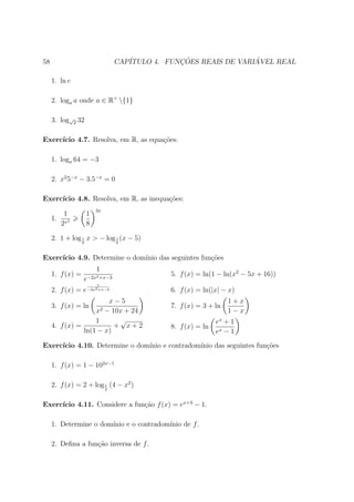58                                 CAP´           ¸˜                ´
                                      ITULO 4. FUNCOES REAIS DE VARIAVEL REAL

     1. ln e

     2. loga a onde a ∈ R+ {1}

     3. log√2 32

Exerc´
     ıcio 4.7. Resolva, em R, as equa¸oes:
                                     c˜

     1. loga 64 = −3

     2. x2 5−x − 3.5−x = 0

Exerc´
     ıcio 4.8. Resolva, em R, as inequa¸oes:
                                       c˜
                          3x
         1            1
     1. x2
        2             8

     2. 1 + log 1 x > − log 1 (x − 5)
                  6                6



Exerc´
     ıcio 4.9. Determine o dom´
                              ınio das seguintes fun¸oes
                                                    c˜
                          1
     1. f (x) =                                 5. f (x) = ln(1 − ln(x2 − 5x + 16))
                  e−2x2 +x−3
                          1
     2. f (x) = e −2x2 +x−3                     6. f (x) = ln(|x| − x)
                        x−5                                         1+x
     3. f (x) = ln                              7. f (x) = 3 + ln
                          x2
                       − 10x + 24                                   1−x
                    1       √                                   ex + 1
     4. f (x) =           + x+2                 8. f (x) = ln
                ln(1 − x)                                       ex − 1
Exerc´
     ıcio 4.10. Determine o dom´
                               ınio e contradom´
                                               ınio das seguintes fun¸oes
                                                                     c˜

     1. f (x) = 1 − 102x−1

     2. f (x) = 2 + log 1 (4 − x2 )
                               2



     ıcio 4.11. Considere a fun¸˜o f (x) = ex+3 − 1.
Exerc´                         ca

     1. Determine o dom´
                       ınio e o contradom´
                                         ınio de f .

     2. Deﬁna a fun¸ao inversa de f .
                   c˜
 