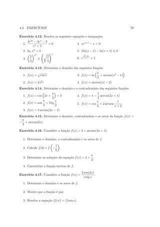 4.3. EXERC´
          ICIOS                                                                          59

Exerc´
     ıcio 4.12. Resolva as seguintes equa¸˜es e inequa¸˜es
                                         co           co
       4e2x − 4ex − 3
  1.                  =0                      4. xex+1 − x < 0
           ex + 5
  2. lnx x2 = 3                               5. 2 ln(x − 1) − ln(x + 1)         0
            x2                   x
                                                     x2 −5x
        2                    2                6. e    x2 +1   >1
  3.
        3                    3

Exerc´
     ıcio 4.13. Determine o dom´
                               ınio das seguintes fun¸oes
                                                     c˜
                 √                                                  π
  1. f (x) =         cos x                    3. f (x) = ln           + arcsen(x2 − 1)
                                                                    2
                     1
  2. f (x) = 2 sen x                          4. f (x) = arccos(|x| − 2)
Exerc´
     ıcio 4.14. Determine o dom´
                               ınio e o contradom´
                                                 ınio das seguintes fun¸˜es
                                                                       co
                      π                                     1
  1. f (x) = cos 2x +     +3                  4. f (x) = 1 −  arccos(2x + 1)
                      3                                     2
                π       x                                   π             1
  2. f (x) = sen + 3 tg                       5. f (x) = cos + 2 arcsen
                3       2                                   3           x+2
  3. f (x) = 3 arcsen(2x − 1)
Exerc´
     ıcio 4.15. Determine o dom´
                               ınio, contradom´
                                              ınio e os zeros da fun¸ao f (x) =
                                                                    c˜
 π
− + arccos(2x).
 3
Exerc´
     ıcio 4.16. Considere a fun¸˜o f (x) = 2 + arcsen(3x + 1).
                               ca

  1. Determine o dom´
                    ınio, o contradom´
                                     ınio e os zeros de f .
                                     1
  2. Calcule f (0) e f           −     .
                                     6
                                                              π
  3. Determine as solu¸oes da equa¸ao f (x) = 2 +
                      c˜          c˜                            .
                                                              3
  4. Caracterize a fun¸ao inversa de f .
                      c˜
                                                 2 sen(2x)
Exerc´
     ıcio 4.17. Considere a fun¸˜o f (x) =
                               ca                          .
                                                   cotg x
  1. Determine o dom´
                    ınio e os zeros de f .

  2. Mostre que a fun¸˜o ´ par.
                     ca e

  3. Resolva a equa¸˜o |f (x)| = |2 sen x|.
                   ca
 