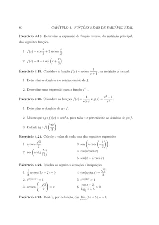 60                          CAP´           ¸˜                ´
                               ITULO 4. FUNCOES REAIS DE VARIAVEL REAL

Exerc´
     ıcio 4.18. Determine a express˜o da fun¸˜o inversa, da restri¸ao principal,
                                   a        ca                    c˜
das seguintes fun¸oes.
                 c˜

                      π            x
     1. f (x) = cos     + 2 arcsen
                      3            2
                                  π
     2. f (x) = 3 − 4 sen x +
                                  3
                                                         1
Exerc´
     ıcio 4.19. Considere a fun¸˜o f (x) = arcsen
                               ca                           , na restri¸ao principal.
                                                                       c˜
                                                        x+1

     1. Determine o dom´
                       ınio e o contradom´
                                         ınio de f .

     2. Determine uma express˜o para a fun¸˜o f −1 .
                             a            ca

                                                    1            x2 − 1
Exerc´
     ıcio 4.20. Considere as fun¸˜es f (x) =
                                co                      e g(x) =        .
                                                  cos x            x2

     1. Determine o dom´
                       ınio de g ◦ f .

     2. Mostre que (g ◦ f )(x) = sen2 x, para todo o x pertencente ao dom´ de g ◦ f .
                                                                         ınio

                           2π
     3. Calcule (g ◦ f )      .
                            3

Exerc´ıcio 4.21. Calcule o valor de cada uma das seguintes express˜es
                                                                  o
            √
              3                                             1
  1. arcsen                              3. sen arccos −
             2                                              2
                 5                       4. cos(arcsen x)
  2. cos arctg
                12
                                         5. sen(π + arccos x)

Exerc´ıcio 4.22. Resolva as seguintes equa¸˜es e inequa¸˜es
                                          co            co
                                                           √
     1                                                       2
  1. arcsen(3x − 2) = 0                  4. cos(arctg x) =
     2                                                      2
     2. e2 cos x+1 = 1                      5. ecos(2x) > 1
                    √
                       3                          cos x − 2
     3. arcsen −           =x               6.               >0
                      2                          log 1 x + 5
                                                    2


Exerc´
     ıcio 4.23. Mostre, por deﬁni¸ao, que lim (3x + 5) = −1.
                                 c˜
                                                 x→−2
 
