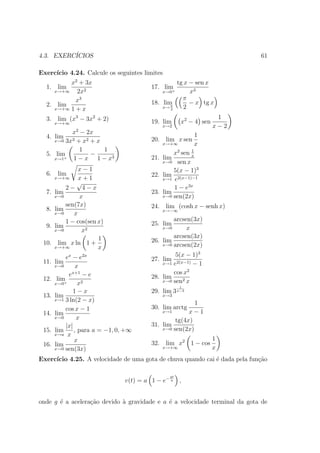 4.3. EXERC´
          ICIOS                                                             61

Exerc´
     ıcio 4.24. Calcule os seguintes limites
         x2 + 3x                                   tg x − sen x
  1. lim                                  17. lim
    x→+∞   2x2                                x→0+      x3
           x3                                        π
  2. lim                                  18. lim       − x tg x
    x→+∞ 1 + x
                                                 π
                                              x→ 2    2
  3. lim (x3 − 3x2 + 2)                                             1
       x→+∞                               19. lim     x2 − 4 sen
                                              x→2                  x−2
           x2 − 2x                                        1
  4. lim 3                                20. lim x sen
     x→0 3x + x2 + x
                                              x→+∞        x
              1      1                                   1
  5. lim         −                                x2 sen x
     x→1+  1 − x 1 − x3                   21. lim
                                              x→0 sen x
                 x−1                              5(x − 1)3
  6. lim                                  22. lim 2(x−1)−1
       x→+∞      x+1                          x→1 e
                √
            2− 4−x                                1 − e3x
  7.   lim                                23. lim
       x→0       x                            x→0 sen(2x)

            sen(7x)                       24. lim (cosh x − senh x)
  8.   lim                                    x→−∞
       x→0     x
            1 − cos(sen x)                        arcsen(3x)
  9.   lim                                25. lim
       x→0        x2                          x→0      x
                        1                         arcsen(3x)
 10.     lim x ln 1 +                     26. lim
                                              x→0 arcsen(2x)
       x→+∞             x
            ex − e2x                               5(x − 1)3
 11.   lim                                27. lim
                                              x→1 e2(x−1) − 1
       x→0       x
             ex+1
                     −e                           cos x2
 12.    lim                               28. lim
                    2                         x→0 sen2 x
       x→0 +      x
                                                      1
               1−x                        29. lim 3 x−3
 13.   lim                                    x→3
       x→1 3 ln(2 − x)
                                                          1
            cos x − 1                     30. lim arctg
 14.   lim                                    x→1       x−1
       x→0       x                                 tg(4x)
            |x|                           31. lim
 15.   lim      , para a = −1, 0, +∞          x→0 sen(2x)
       x→a x
                x                                                  1
 16.   lim                                32. lim x2 1 − cos
       x→0 sen(3x)                            x→+∞                 x
Exerc´
     ıcio 4.25. A velocidade de uma gota de chuva quando cai ´ dada pela fun¸˜o
                                                             e              ca

                                                 gt
                                 v(t) = a 1 − e− a    ,


onde g ´ a acelera¸ao devido ` gravidade e a ´ a velocidade terminal da gota de
       e          c˜         a               e
 