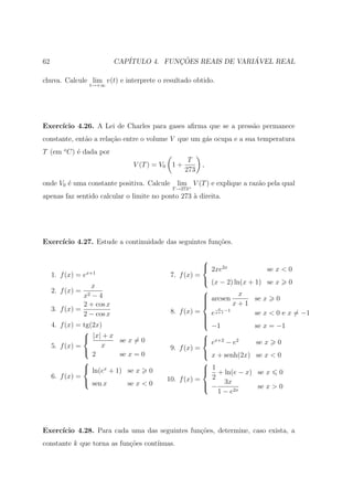 62                          CAP´           ¸˜                ´
                               ITULO 4. FUNCOES REAIS DE VARIAVEL REAL

chuva. Calcule lim v(t) e interprete o resultado obtido.
                   t→+∞




Exerc´
     ıcio 4.26. A Lei de Charles para gases aﬁrma que se a press˜o permanece
                                                                a
constante, ent˜o a rela¸ao entre o volume V que um g´s ocupa e a sua temperatura
              a        c˜                           a
T (em o C) ´ dada por
           e
                                                   T
                                V (T ) = V0 1 +         ,
                                                  273
onde V0 ´ uma constante positiva. Calcule
        e                                     lim V (T ) e explique a raz˜o pela qual
                                                                         a
                                            T →273+
apenas faz sentido calcular o limite no ponto 273 ` direita.
                                                  a




Exerc´
     ıcio 4.27. Estude a continuidade das seguintes fun¸oes.
                                                       c˜

                                                       
                                                        2xe2x              se x < 0
     1. f (x) = ex+1                        7. f (x) =
                                                        (x − 2) ln(x + 1) se x 0
                  x
     2. f (x) =                                        
                  x2
                   −4                                   arcsen x
                                                                       se x 0
                2 + cos x                              
                                                                 x+1
     3. f (x) =                             8. f (x) =      x
                                                               −1
                2 − cos x                               e              se x < 0 e x = −1
                                                           x+1
                                                       
                                                       
     4. f (x) = tg(2x)                                  −1             se x = −1
                                                     
                 |x| + x se x = 0                     ex+2 − e2
                      x                                                 se x   0
     5. f (x) =                            9. f (x) =
                                                      x + senh(2x)
                   2       se x = 0                                     se x < 0
                                                     
                 ln(ex + 1) se x 0                    1 + ln(e − x)
                                                                       se x   0
     6. f (x) =                           10. f (x) =   2
                 sen x       se x < 0                 − 3x
                                                                       se x > 0
                                                          1 − e2x




Exerc´
     ıcio 4.28. Para cada uma das seguintes fun¸˜es, determine, caso exista, a
                                               co
constante k que torna as fun¸oes cont´
                            c˜       ınuas.
 