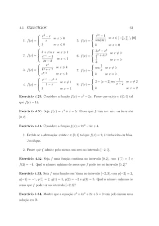 4.3. EXERC´
          ICIOS                                                                         63
                   2                                        2x
                   x − x se x > 0                           e −1
                                                                       se x ∈ − π , π  {0}
                                                                                  6 6
   1.     f (x) =       x                      5.   f (x) =   sen(3x)
                                                           
                                                             k
                    k         se x 0                                    se x = 0
                                                           
                   k + x ln x se x 1
                                                            3x2 − x3
                                                                        se x = 0
   2.     f (x) =     x−1                      6.   f (x) =   x2 + kx2
                   e
                  
                          −1
                                 se x < 1                    1
                                                            
                      2x − 2                                             se x = 0
                                                             3
                        ex                                  
                               se x k                       sen 1 se x = 0
   3.     f (x) =   k 2 + e−1                  7.   f (x) =       x
                   k+1                                      k
                    e           se x < k                             se x = 0
                                                           
                   ex−1 − e1−x
                                   se x = 1                 2 − (x − 2) sen 1       se x = 2
   4.     f (x) =       1−x                    8.   f (x) =                   x−2
                  
                   k                                       
                                    se x = 1                  k                       se x = 2

     ıcio 4.29. Considere a fun¸˜o f (x) = x2 − 2x. Prove que existe c ∈]0, 6[ tal
Exerc´                         ca
que f (c) = 15.

     ıcio 4.30. Seja f (x) = x3 + x − 5. Prove que f tem um zero no intervalo
Exerc´
[0, 2].

     ıcio 4.31. Considere a fun¸˜o f (x) = 2x3 − 5x + 4.
Exerc´                         ca

   1. Decida se a aﬁrma¸˜o: existe c ∈ [0, 1] tal que f (x) = 2, ´ verdadeira ou falsa.
                       ca                                        e
          Justiﬁque.

   2. Prove que f admite pelo menos um zero no intervalo [−2, 0].

Exerc´
     ıcio 4.32. Seja f uma fun¸ao cont´
                              c˜      ınua no intervalo [0, 2], com f (0) = 5 e
f (2) = −1. Qual o n´mero m´
                    u      ınimo de zeros que f pode ter no intervalo [0, 2]?

Exerc´
     ıcio 4.33. Seja f uma fun¸ao con´tinua no intervalo [−2, 3], com g(−2) = 2,
                              c˜
g(−1) = −1, g(0) = 2, g(1) = 1, g(2) = −2 e g(3) = 5. Qual o n´mero m´
                                                              u      ınimo de
zeros que f pode ter no intervalo [−2, 3]?

     ıcio 4.34. Mostre que a equa¸ao x3 + 4x2 + 2x + 5 = 0 tem pelo menos uma
Exerc´                           c˜
solu¸˜o em R.
    ca
 