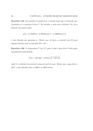 64                      CAP´           ¸˜                ´
                           ITULO 4. FUNCOES REAIS DE VARIAVEL REAL

Exerc´
     ıcio 4.35. Em modelos de queda livre, ´ normal supor que a acelera¸ao gra-
                                           e                           c˜
vitacional g ´ a constante 9, 8m/s2 . Na verdade, g varia com a latitude. Se t for a
             e
latitude (em graus) ent˜o
                       a


               g(t) = 9, 78049 1 + 0, 005264 sen2 t + 0, 000024 sen4 t


´ uma f´rmula que aproxima g. Mostre que, de facto, g coincide com 9,8 para
e      o
alguma latitude entre as latitudes 35o e 40o .

     ıcio 4.36. A temperatura T (em o C) para a qual a ´gua ferve ´ dada apro-
Exerc´                                                 a          e
ximadamente pela f´rmula
                  o


                      T (h) = 100, 862 − 0, 0415   h + 431, 03,


onde h ´ a altitude (em metros) acima do n´ do mar. Mostre que a ´gua ferve a
       e                                  ıvel                   a
98o C a uma altitude entre os 4000 e os 4500 metros.
 