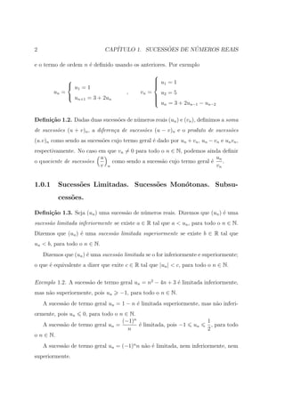2                            CAP´              ˜       ´
                                ITULO 1. SUCESSOES DE NUMEROS REAIS

e o termo de ordem n ´ deﬁnido usando os anteriores. Por exemplo
                     e
                                                   
                                                   u =1
                                                    1
              u =1                                
                                                   
                 1
        un =                          ,     vn =     u =5
              u                                    2
                                                   
                 n+1 = 3 + 2un                     
                                                    u = 3 + 2u
                                                      n         n−1 − un−2



Deﬁni¸˜o 1.2. Dadas duas sucess˜es de n´meros reais (un ) e (vn ), deﬁnimos a soma
     ca                        o       u
de sucess˜es (u + v)n , a diferen¸a de sucess˜es (u − v)n e o produto de sucess˜es
         o                       c           o                                 o
(u.v)n como sendo as sucess˜es cujo termo geral ´ dado por un + vn , un − vn e un vn ,
                           o                    e
respectivamente. No caso em que vn = 0 para todo o n ∈ N, podemos ainda deﬁnir
                          u                                            un
o quociente de sucess˜es
                     o        como sendo a sucess˜o cujo termo geral ´
                                                 a                   e    .
                          v n                                          vn


1.0.1     Sucess˜es Limitadas. Sucess˜es Mon´tonas. Subsu-
                o                    o      o
          cess˜es.
              o

Deﬁni¸˜o 1.3. Seja (un ) uma sucess˜o de n´meros reais. Dizemos que (un ) ´ uma
     ca                            a      u                               e
sucess˜o limitada inferiormente se existe a ∈ R tal que a < un , para todo o n ∈ N.
      a
Dizemos que (un ) ´ uma sucess˜o limitada superiormente se existe b ∈ R tal que
                  e           a
un < b, para todo o n ∈ N.
    Dizemos que (un ) ´ uma sucess˜o limitada se o for inferiormente e superiormente;
                      e           a
o que ´ equivalente a dizer que exite c ∈ R tal que |un | < c, para todo o n ∈ N.
      e


Exemplo 1.2. A sucess˜o de termo geral un = n2 − 4n + 3 ´ limitada inferiormente,
                     a                                  e
mas n˜o superiormente, pois un
     a                              −1, para todo o n ∈ N.
    A sucess˜o de termo geral un = 1 − n ´ limitada superiormente, mas n˜o inferi-
            a                            e                              a
ormente, pois un   0, para todo o n ∈ N.
                                   (−1)n                                 1
   A sucess˜o de termo geral un =
           a                             ´ limitada, pois −1
                                         e                         un      , para todo
                                     n                                   2
o n ∈ N.
    A sucess˜o de termo geral un = (−1)n n n˜o ´ limitada, nem inferiormente, nem
            a                               a e
superiormente.
 