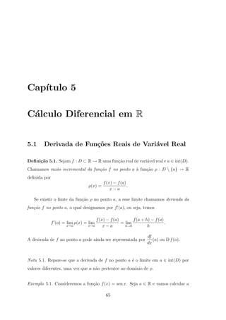 Cap´
   ıtulo 5

C´lculo Diferencial em R
 a


5.1     Derivada de Fun¸˜es Reais de Vari´vel Real
                       co                a

Deﬁni¸˜o 5.1. Sejam f : D ⊂ R → R uma fun¸ao real de vari´vel real e a ∈ int(D).
     ca                                  c˜              a
Chamamos raz˜o incremental da fun¸˜o f no ponto a ` fun¸˜o ρ : D  {a} → R
            a                    ca               a    ca
deﬁnida por
                                         f (x) − f (a)
                                ρ(x) =                 .
                                             x−a

   Se existir o limte da fun¸ao ρ no ponto a, a esse limite chamamos derivada da
                            c˜
fun¸˜o f no ponto a, o qual designamos por f (a), ou seja, temos
   ca

                                    f (x) − f (a)       f (a + h) − f (a)
              f (a) = lim ρ(x) = lim              = lim                   .
                     x→a        x→a     x−a         h→0         h

                                                                df
A derivada de f no ponto a pode ainda ser representada por         (a) ou D f (a).
                                                                dx


Nota 5.1. Repare-se que a derivada de f no ponto a ´ o limite em a ∈ int(D) por
                                                   e
valores diferentes, uma vez que a n˜o pertentce ao dom´
                                   a                  ınio de ρ.


Exemplo 5.1. Consideremos a fun¸ao f (x) = sen x. Seja a ∈ R e vamos calcular a
                               c˜

                                          65
 
