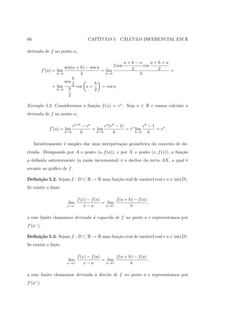 66                                  CAP´         ´
                                       ITULO 5. CALCULO DIFERENCIAL EM R

derivada de f no ponto a,

                                                         a+h−a     a+h+a
                       sen(a + h) − sen a       2 sen          cos
           f (a) = lim                    = lim            2         2   =
                   h→0         h            h→0              h
                           h
                       sen
                 = lim     2 cos a + h = cos a.
                   h→0   h            2
                         2

Exemplo 5.2. Consideremos a fun¸˜o f (x) = ex . Seja a ∈ R e vamos calcular a
                               ca
derivada de f no ponto a,

                           ea+h − ea       ea (eh − 1)          eh − 1
               f (a) = lim           = lim             = ea lim        = ea .
                       h→0     h       h→0      h           h→0    h

     Intuitivamente ´ simples dar uma interpreta¸ao geom´trica do conceito de de-
                    e                           c˜      e
rivada. Designando por A o ponto (a, f (a)), e por X o ponto (x, f (x)), a fun¸ao
                                                                              c˜
ρ deﬁnida anteriormente (a raz˜o incremental) ´ o declive da recta AX, a qual ´
                              a               e                               e
secante ao gr´ﬁco de f .
             a

Deﬁni¸˜o 5.2. Sejam f : D ⊂ R → R uma fun¸ao real de vari´vel real e a ∈ int(D).
     ca                                  c˜              a
Se existir o limte

                               f (x) − f (a)        f (a + h) − f (a)
                        lim−                 = lim                    ,
                        x→a        x−a        h→0 −         h

a esse limite chamamos derivada ` esquerda de f no ponto a e representamos por
                                a
f (a− ).

Deﬁni¸˜o 5.3. Sejam f : D ⊂ R → R uma fun¸ao real de vari´vel real e a ∈ int(D).
     ca                                  c˜              a
Se existir o limte

                               f (x) − f (a)        f (a + h) − f (a)
                        lim+                 = lim+                   ,
                        x→a        x−a        h→0           h

a esse limite chamamos derivada ` direita de f no ponto a e representamos por
                                a
f (a+ ).
 