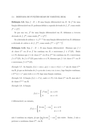 ¸˜                ´
5.1. DERIVADA DE FUNCOES REAIS DE VARIAVEL REAL                                   69

Deﬁni¸˜o 5.9. Seja f : D → R uma fun¸ao diferenci´vel em D. Se f for uma
     ca                             c˜           a
fun¸˜o diferenci´vel em D, podemos deﬁnir a segunda derivada de f , f , como sendo
   ca           a
f = (f ) .
   Se por sua vez, f      for uma fun¸ao diferenci´vel em D, deﬁnimos a terceira
                                     c˜           a
derivada de f , f , como sendo f    = (f ) .
   Se a derivada de ordem n−1, f (n−1) for uma fun¸˜o diferenci´vel em D, deﬁnimos
                                                  ca           a
a derivada de ordem n de f , f (n) , como sendo f (n) = f (n−1) .

Deﬁni¸˜o 5.10. Seja f : D → R uma fun¸ao diferenci´vel. Dizemos que f ´
     ca                              c˜           a                   e
de classe C 1 em D se f for cont´
                                ınua em D, e escrevemos f ∈ C 1 (D). Dado
n ∈ N, dizemos que f ´ de classe C n em D se f (n) for cont´
                     e                                     ınua em D, e escrevemos
f ∈ C n (D). Se f ∈ C n (D) para todo o n ∈ N, dizemos que f ´ de classe C ∞ em D
                                                             e
e escrevemos f ∈ C ∞ (D).

Exemplo 5.7. As fun¸oes f (x) = sen x, g(x) = cos x e h(x) = ex s˜o de classe C ∞
                   c˜                                            a
em R, j´ que as derivadas de f e g ou s˜o ± sen x ou ± cos x, logo fun¸˜es cont´
       a                               a                              co       ınuas;
e h(n) (x) = ex para todo o n ∈ N, logo uma fun¸˜o cont´
                                               ca      ınua.

Exemplo 5.8. A fun¸˜o f (x) = xn |x|, onde n ∈ N, ´ de classe C n em R, mas n˜o ´
                  ca                              e                          a e
de classe C n+1 em R.

Exemplo 5.9. A fun¸ao
                  c˜
                                    
                                     x2 sen 1 se x = 0
                            f (x) =          x
                                     0        se x = 0

´ diferenci´vel, no entanto,
e          a
                                
                                 2x sen 1 − cos 1 se x = 0
                        f (x) =          x       x
                                 0                se x = 0

                                               1      1
n˜o ´ cont´
 a e      ınua na origem, j´ que lim 2x sen
                           a                     − cos n˜o existe. Assim, f n˜o a
                                                        a                    a
                                   x→0         x      x
                               k
pertence a nenhuma classe C . em R.
 