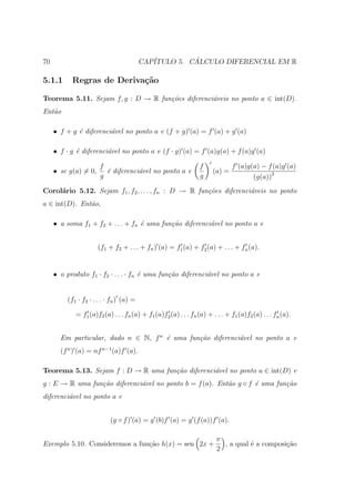 70                                       CAP´         ´
                                            ITULO 5. CALCULO DIFERENCIAL EM R

5.1.1      Regras de Deriva¸˜o
                           ca

Teorema 5.11. Sejam f, g : D → R fun¸˜es diferenci´veis no ponto a ∈ int(D).
                                    co            a
Ent˜o
   a

     • f + g ´ diferenci´vel no ponto a e (f + g) (a) = f (a) + g (a)
             e          a

     • f · g ´ diferenci´vel no ponto a e (f · g) (a) = f (a)g(a) + f (a)g (a)
             e          a

                      f                                          f            f (a)g(a) − f (a)g (a)
     • se g(a) = 0,     ´ diferenci´vel no ponto a e
                        e          a                                  (a) =
                      g                                          g                   (g(a))2
Corol´rio 5.12. Sejam f1 , f2 , . . . , fn : D → R fun¸˜es diferenci´veis no ponto
     a                                                co            a
a ∈ int(D). Ent˜o,
               a

     • a soma f1 + f2 + . . . + fn ´ uma fun¸˜o diferenci´vel no ponto a e
                                   e        ca           a


                      (f1 + f2 + . . . + fn ) (a) = f1 (a) + f2 (a) + . . . + fn (a).


     • o produto f1 · f2 · . . . · fn ´ uma fun¸˜o diferenci´vel no ponto a e
                                      e        ca           a


         (f1 · f2 · . . . · fn ) (a) =

            = f1 (a)f2 (a) . . . fn (a) + f1 (a)f2 (a) . . . fn (a) + . . . + f1 (a)f2 (a) . . . fn (a).


       Em particular, dado n ∈ N, f n ´ uma fun¸˜o diferenci´vel no ponto a e
                                      e        ca           a
       (f n ) (a) = nf n−1 (a)f (a).

Teorema 5.13. Sejam f : D → R uma fun¸˜o diferenci´vel no ponto a ∈ int(D) e
                                     ca           a
g : E → R uma fun¸˜o diferenci´vel no ponto b = f (a). Ent˜o g ◦ f ´ uma fun¸˜o
                 ca           a                           a        e        ca
diferenci´vel no ponto a e
         a


                           (g ◦ f ) (a) = g (b)f (a) = g (f (a))f (a).

                                                                        π
Exemplo 5.10. Consideremos a fun¸ao h(x) = sen 2x +
                                c˜                                        , a qual ´ a composi¸ao
                                                                                   e          c˜
                                                                        2
 