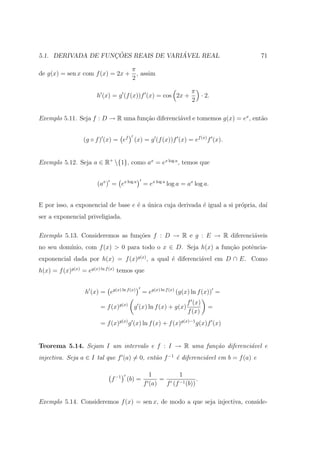 ¸˜                ´
5.1. DERIVADA DE FUNCOES REAIS DE VARIAVEL REAL                                      71

                                      π
de g(x) = sen x com f (x) = 2x +        , assim
                                      2

                                                                π
                       h (x) = g (f (x))f (x) = cos 2x +          · 2.
                                                                2

Exemplo 5.11. Seja f : D → R uma fun¸˜o diferenci´vel e tomemos g(x) = ex , ent˜o
                                    ca           a                             a


                  (g ◦ f ) (x) = ef (x) = g (f (x))f (x) = ef (x) f (x).


Exemplo 5.12. Seja a ∈ R+ {1}, como ax = ex log a , temos que


                       (ax ) = ex log a    = ex log a log a = ax log a.


E por isso, a exponencial de base e ´ a unica cuja derivada ´ igual a si pr´pria, da´
                                    e ´                     e              o        ı
ser a exponencial priveligiada.

Exemplo 5.13. Consideremos as fun¸oes f : D → R e g : E → R diferenci´veis
                                 c˜                                  a
          ınio, com f (x) > 0 para todo o x ∈ D. Seja h(x) a fun¸˜o potˆncia-
no seu dom´                                                     ca     e
exponencial dada por h(x) = f (x)g(x) , a qual ´ diferenci´vel em D ∩ E. Como
                                               e          a
h(x) = f (x)g(x) = eg(x) ln f (x) temos que


                  h (x) = eg(x) ln f (x)   = eg(x) ln f (x) (g(x) ln f (x)) =
                                                              f (x)
                         = f (x)g(x) g (x) ln f (x) + g(x)             =
                                                              f (x)
                         = f (x)g(x) g (x) ln f (x) + f (x)g(x)−1 g(x)f (x)


Teorema 5.14. Sejam I um intervalo e f : I → R uma fun¸˜o diferenci´vel e
                                                      ca           a
injectiva. Seja a ∈ I tal que f (a) = 0, ent˜o f −1 ´ diferenci´vel em b = f (a) e
                                            a       e          a

                                             1          1
                             f −1 (b) =          =              .
                                           f (a)   f (f −1 (b))

Exemplo 5.14. Consideremos f (x) = sen x, de modo a que seja injectiva, conside-
 