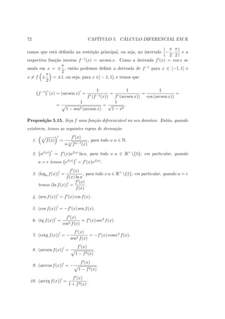 72                                               CAP´         ´
                                                    ITULO 5. CALCULO DIFERENCIAL EM R

                                                                      π π
ramos que est´ deﬁnida na restri¸ao principal, ou seja, no intervalo − ,
              a                   c˜                                        e a
                                                                      2 2
respectiva fun¸˜o inversa f −1 (x) = arcsen x. Como a derivada f (x) = cos x se
              ca
                 π
anula em x = ± , ent˜o podemos deﬁnir a derivada de f −1 para x ∈ [−1, 1] e
                        a
                 2
          π
x=f ±        = ±1, ou seja, para x ∈] − 1, 1[; e temos que
          2

                                                         1    1               1
          f −1 (x) = (arcsen x) =                               =    =                 =
                                          f        (f −1 (x))
                                                       f (arcsen x))   cos (arcsen x))
                                     1                 1
                        =                         =√        .
                             1 − sen 2 (arcsen x)    1 − x2

Proposi¸˜o 5.15. Seja f uma fun¸˜o diferenci´vel no seu dom´
       ca                      ca           a              ınio. Ent˜o, quando
                                                                    a
existirem, temos as seguintes regras de deriva¸˜o
                                              ca
                                     f (x)
     1.     n
                f (x)   =                        , para todo o n ∈ N.
                             n   n
                                     f n−1 (x)

     2. af (x)      = f (x)af (x) ln a, para todo o a ∈ R+ {1}; em particular, quando
          a = e temos ef (x)            = f (x)ef (x) .
                           f (x)
     3. (loga f (x)) =              , para todo o a ∈ R+ {1}; em particular, quando a = e
                         f (x) ln a
                              f (x)
          temos (ln f (x)) =          .
                               f (x)
     4. (sen f (x)) = f (x) cos f (x).

     5. (cos f (x)) = −f (x) sen f (x).
                              f (x)
     6. (tg f (x)) =                   = f (x) sec2 f (x).
                            cos2 f (x)
                                    f (x)
     7. (cotg f (x)) = −              2 f (x)
                                              = −f (x) cosec2 f (x).
                                  sen
                                        f (x)
     8. (arcsen f (x)) =                             .
                                       1 − f 2 (x)
                                          f (x)
     9. (arccos f (x)) = −                               .
                                        1 − f 2 (x)
                                   f (x)
 10. (arctg f (x)) =                         .
                                 1 + f 2 (x)
 