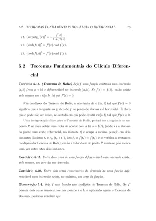 ´
5.2. TEOREMAS FUNDAMENTAIS DO CALCULO DIFERENCIAL                                             73

                               f (x)
 11. (arccotg f (x)) = −                 .
                             1 + f 2 (x)
 12. (senh f (x)) = f (x) cosh f (x).

 13. (cosh f (x)) = f (x) senh f (x).



5.2       Teoremas Fundamentais do C´lculo Diferen-
                                    a
          cial
Teorema 5.16. (Teorema de Rolle) Seja f uma fun¸˜o cont´
                                               ca      ınua num intervalo
[a, b] (com a < b) e diferenci´vel no intervalo ]a, b[. Se f (a) = f (b), ent˜o existe
                              a                                              a
pelo menos um c ∈]a, b[ tal que f (c) = 0.

    Nas condi¸˜es do Teorema de Rolle, a existˆncia de c ∈]a, b[ tal que f (c) = 0
             co                               e
                             a                               e             ´
signiﬁca que a tangente ao gr´ﬁco de f no ponto de abcissa c ´ horizontal. E claro
que c pode n˜o ser unico, no sentido em que pode existir c ∈]a, b[ tal que f (c) = 0.
            a      ´
    Uma interpreta¸ao f´
                  c˜ ısica para o Teorema de Rolle, poder´ ser a seguinte: se um
                                                         a
ponto P se move sobre uma recta de acordo com a lei s = f (t), (onde s ´ a abcissa
                                                                       e
do ponto num certo referencial, no instante t) e ocupa a mesma posi¸ao em dois
                                                                   c˜
instantes distintos t0 e t1 , (t0 < t1 ), isto ´, se f (t0 ) = f (t1 ) (e se veriﬁca as restantes
                                               e
condi¸˜es do Teorema de Rolle), ent˜o a velocidade do ponto P anula-se pelo menos
     co                            a
uma vez entre estes dois instantes.

Corol´rio 5.17. Entre dois zeros de uma fun¸˜o diferenci´vel num intervalo existe,
     a                                     ca           a
pelo menos, um zero da sua derivada.

Corol´rio 5.18. Entre dois zeros consecutivos da derivada de uma fun¸˜o dife-
     a                                                              ca
renci´vel num intervalo existe, no m´ximo, um zero da fun¸˜o.
     a                              a                    ca

Observa¸˜o 5.4. Seja f uma fun¸ao nas condi¸oes do Teorema de Rolle. Se f
       ca                     c˜           c˜
possuir dois zeros consecutivos nos pontos a e b, e aplicando agora o Teorema de
Bolzano, podemos concluir que:
 