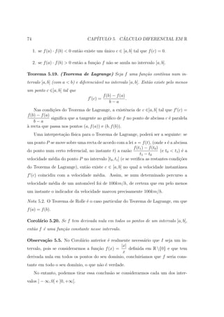 74                                 CAP´         ´
                                      ITULO 5. CALCULO DIFERENCIAL EM R

     1. se f (a) · f (b) < 0 ent˜o existe um unico c ∈ [a, b] tal que f (c) = 0.
                                a            ´

     2. se f (a) · f (b) > 0 ent˜o a fun¸ao f n˜o se anula no intervalo [a, b].
                                a       c˜     a

Teorema 5.19. (Teorema de Lagrange) Seja f uma fun¸˜o cont´
                                                  ca      ınua num in-
tervalo [a, b] (com a < b) e diferenci´vel no intervalo ]a, b[. Ent˜o existe pelo menos
                                      a                            a
um ponto c ∈]a, b[ tal que
                                              f (b) − f (a)
                                    f (c) =                 .
                                                  b−a
    Nas condi¸oes do Teorema de Lagrange, a existˆncia de c ∈]a, b[ tal que f (c) =
               c˜                                     e
f (b) − f (a)
              signiﬁca que a tangente ao gr´ﬁco de f no ponto de abcissa c ´ paralela
                                           a                               e
    b−a
` recta que passa nos pontos (a, f (a)) e (b, f (b)).
a
     Uma interpreta¸ao f´
                   c˜ ısica para o Teorema de Lagrange, poder´ ser a seguinte: se
                                                             a
um ponto P se move sobre uma recta de acordo com a lei s = f (t), (onde s ´ a abcissa
                                                                                 e
                                                           f (t1 ) − f (t0 )
do ponto num certo referencial, no instante t) a raz˜o  a                    (e t0 < t1 ) ´ a
                                                                                          e
                                                               t1 − t0
velocidade m´dia do ponto P no intervalo [t0 , t1 ] (e se veriﬁca as restantes condi¸oes
            e                                                                            c˜
do Teorema de Lagrange), ent˜o existe c ∈ [a, b] no qual a velocidade instantˆnea
                            a                                                a
f (c) coincidiu com a velocidade m´dia. Assim, se num determinado percurso a
                                  e
velocidade m´dia de um autom´vel foi de 100km/h, de certeza que em pelo menos
            e               o
um instante o indicador da velocidade marcou precisamente 100km/h.

Nota 5.2. O Teorema de Rolle ´ o caso particular do Teorema de Lagrange, em que
                             e
f (a) = f (b).

Corol´rio 5.20. Se f tem derivada nula em todos os pontos de um intervalo ]a, b[,
     a
ent˜o f ´ uma fun¸˜o constante nesse intervalo.
   a    e        ca

Observa¸˜o 5.5. No Corol´rio anterior ´ realmente necess´rio que I seja um in-
          ca                a            e                    a
                                                 |x|
tervalo, pois se considerarmos a fun¸˜o f (x) =
                                    ca               deﬁnida em R {0} e que tem
                                                  x
derivada nula em todos os pontos do seu dom´  ınio, concluir´
                                                            ıamos que f seria cons-
tante em todo o seu dom´
                       ınio, o que n˜o ´ verdade.
                                    a e
     No entanto, podemos tirar essa conclus˜o se considerarmos cada um dos inter-
                                           a
valos ] − ∞, 0[ e ]0, +∞[.
 