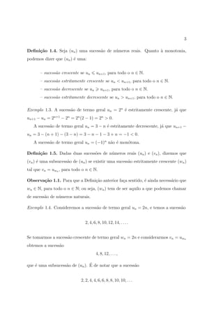 3

Deﬁni¸˜o 1.4. Seja (un ) uma sucess˜o de n´meros reais. Quanto ` monotonia,
     ca                            a      u                    a
podemos dizer que (un ) ´ uma:
                        e


       – sucess˜o crescente se un
               a                      un+1 , para todo o n ∈ N.
       – sucess˜o estritamente crescente se un < un+1 , para todo o n ∈ N.
               a
       – sucess˜o decrescente se un
               a                         un+1 , para todo o n ∈ N.
       – sucess˜o estritamente decrescente se un > un+1 , para todo o n ∈ N.
               a

Exemplo 1.3. A sucess˜o de termo geral un = 2n ´ estritamente crescente, j´ que
                     a                         e                          a
un+1 − un = 2n+1 − 2n = 2n (2 − 1) = 2n > 0.
   A sucess˜o de termo geral un = 3 − n ´ estritamente decrescente, j´ que un+1 −
           a                            e                            a
un = 3 − (n + 1) − (3 − n) = 3 − n − 1 − 3 + n = −1 < 0.
   A sucess˜o de termo geral un = (−1)n n˜o ´ mon´tona.
           a                             a e     o

Deﬁni¸˜o 1.5. Dadas duas sucess˜es de n´meros reais (un ) e (vn ), dizemos que
     ca                        o       u
(vn ) ´ uma subsucess˜o de (un ) se existir uma sucess˜o estritamente crescente (wn )
      e              a                                a
tal que vn = uwn , para todo o n ∈ N.

Observa¸˜o 1.1. Para que a Deﬁni¸˜o anterior fa¸a sentido, ´ ainda necess´rio que
       ca                       ca             c           e             a
wn ∈ N, para todo o n ∈ N; ou seja, (wn ) tem de ser aquilo a que podemos chamar
de sucess˜o de n´meros naturais.
         a      u

Exemplo 1.4. Consideremos a sucess˜o de termo geral un = 2n, e temos a sucess˜o
                                  a                                          a


                               2, 4, 6, 8, 10, 12, 14, . . . .


Se tomarmos a sucess˜o crescente de termo geral wn = 2n e considerarmos vn = uwn
                    a
obtemos a sucess˜o
                a
                                      4, 8, 12, . . . ,

    e              a            ´
que ´ uma subsucess˜o de (un ). E de notar que a sucess˜o
                                                       a


                            2, 2, 4, 4, 6, 6, 8, 8, 10, 10, . . .
 