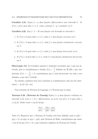 ´
5.2. TEOREMAS FUNDAMENTAIS DO CALCULO DIFERENCIAL                               75

Corol´rio 5.21. Sejam f e g duas fun¸˜es diferenci´veis num intervalo I. Se
     a                              co            a
f (x) = g (x) para todo o x ∈ I, ent˜o a fun¸˜o f − g ´ constante em I.
                                    a       ca        e

Corol´rio 5.22. Seja f : I → R uma fun¸˜o com derivada no intervalo I.
     a                                ca

  1. Se f (x)     0 para todo o x ∈ I, ent˜o f ´ uma fun¸˜o crescente em I.
                                          a    e        ca

  2. Se f (x) > 0 para todo o x ∈ I, ent˜o f ´ uma fun¸˜o estritamente crescente
                                        a    e        ca
      em I.

  3. Se f (x)     0 para todo o x ∈ I, ent˜o f ´ uma fun¸˜o decrescente em I.
                                          a    e        ca

  4. Se f (x) < 0 para todo o x ∈ I, ent˜o f ´ uma fun¸˜o estritamente decrescente
                                        a    e        ca
      em I.

Observa¸˜o 5.6. No Corol´rio anterior ´ realmente necess´rio que I seja um in-
          ca                a            e                a
                                                1
tervalo, pois se considerarmos a fun¸ao f (x) =
                                    c˜            deﬁnida em R {0} e que tem
                                                x
                     1
derivada f (x) = − 2 < 0, concluir´ ıamos que f seria decrescente em todo o seu
                    x
dom´ınio, o que n˜o ´ verdade.
                 a e
   No entanto, podemos tirar essa conclus˜o se considerarmos cada um dos inter-
                                         a
valos ] − ∞, 0[ e ]0, +∞[.

   Uma extens˜o do Teorema de Lagrange, ´ o Teorema que se segue.
             a                          e

Teorema 5.23. (Teorema de Cauchy) Sejam f e g duas fun¸˜es cont´
                                                      co       ınuas no
intervalo [a, b] (com a < b) e diferenci´veis em ]a, b[ com g (x) = 0 para todo o
                                        a
x ∈]a, b[. Ent˜o existe c ∈]a, b[ tal que
              a

                                 f (c)   f (b) − f (a)
                                       =               .
                                 g (c)   g(b) − g(a)

Nota 5.3. Repare-se que o Teorema de Cauchy est´ bem deﬁnido, pois se g(b) −
                                               a
g(a) = 0, ou seja, se g(a) = g(b), pelo Teorema de Rolle, concluir´
                                                                  ıamos que existe
c ∈]a, b[ tal que f (c) = 0, o que contraria a hip´tese do Teorema de Cauchy.
                                                  o
 