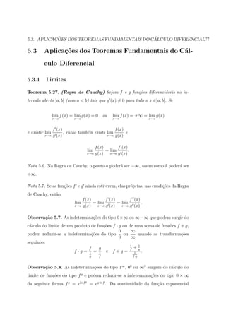 ¸˜                                 ´
5.3. APLICACOES DOS TEOREMAS FUNDAMENTAIS DO CALCULO DIFERENCIAL77

5.3      Aplica¸˜es dos Teoremas Fundamentais do C´l-
               co                                 a
         culo Diferencial

5.3.1     Limites

Teorema 5.27. (Regra de Cauchy) Sejam f e g fun¸˜es diferenci´veis no in-
                                               co            a
tervalo aberto ]a, b[ (com a < b) tais que g (x) = 0 para todo o x ∈]a, b[. Se


                lim f (x) = lim g(x) = 0        ou   lim f (x) = ±∞ = lim g(x)
                x→a        x→a                       x→a               x→a


             f (x)                           f (x)
e existir lim      , ent˜o tamb´m existe lim
                        a      e                   e
         x→a g (x)                       x→a g(x)



                                          f (x)       f (x)
                                      lim       = lim       .
                                      x→a g(x)    x→a g (x)



Nota 5.6. Na Regra de Cauchy, o ponto a poder´ ser −∞, assim como b poder´ ser
                                             a                           a
+∞.

Nota 5.7. Se as fun¸oes f e g ainda estiverem, elas pr´prias, nas condi¸˜es da Regra
                   c˜                                 o                co
de Cauchy, ent˜o
              a
                                 f (x)       f (x)       f (x)
                           lim         = lim       = lim       .
                           x→a   g(x)    x→a g (x)   x→a g (x)



Observa¸˜o 5.7. As indetermina¸˜es do tipo 0×∞ ou ∞−∞ que podem surgir do
       ca                     co
c´lculo do limite de um produto de fun¸oes f · g ou de uma soma de fun¸˜es f + g,
 a                                    c˜                              co
                                               0     ∞
podem reduzir-se a indetermina¸oes do tipo
                                 c˜              ou     usando as transforma¸oes
                                                                             c˜
                                               0     ∞
seguintes
                                                     1  1
                               f    g                f
                                                       +g
                        f ·g = 1 = 1 e f +g = 1 .
                                       g    f                   f ·g


Observa¸˜o 5.8. As indetermina¸˜es do tipo 1∞ , 00 ou ∞0 surgem do c´lculo do
       ca                     co                                    a
limite de fun¸oes do tipo f g e podem reduzir-se a indetermina¸oes do tipo 0 × ∞
             c˜                                               c˜
                                  g
da seguinte forma f g = eln f = eg ln f . Da continuidade da fun¸˜o exponencial
                                                                ca
 