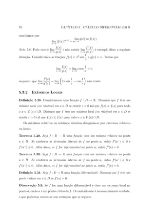 78                                      CAP´         ´
                                           ITULO 5. CALCULO DIFERENCIAL EM R

concluimos que
                                               lim g(x) ln(f (x))
                            lim [f (x)]g(x) = ex→a                .
                            x→a

                          f (x)                     f (x)
Nota 5.8. Pode existir lim       e n˜o existir lim
                                    a                     , ´ exemplo disso a seguinte
                                                            e
                      x→a g(x)                 x→a g (x)
                                                   1
situa¸˜o. Consideremos as fun¸oes f (x) = x2 sen e g(x) = x. Temos que
     ca                       c˜
                                                  x

                                   f (x)            1
                                  lim    = lim x sen = 0,
                               x→0 g(x)    x→0      x

                     f (x)             1      1
enquanto que lim           = lim 2x sen − cos            n˜o existe.
                                                          a
                 x→0 g (x)   x→0       x      x

5.3.2        Extremos Locais

Deﬁni¸˜o 5.28. Consideremos uma fun¸˜o f : D → R. Dizemos que f tem um
     ca                            ca
m´nimo local (ou relativo) em a ∈ D se existir ε > 0 tal que f (x)
 ı                                                                      f (a) para todo
o x ∈ Vε (a) ∩ D. Dizemos que f tem um m´ximo local (ou relativo) em a ∈ D se
                                        a
existir ε > 0 tal que f (x)       f (a) para todo o x ∈ Vε (a) ∩ D.
     Os m´ximos relativos ou m´
         a                    ınimos relativos designam-se por extremos relativos
ou locais.

Teorema 5.29. Seja f : D → R uma fun¸˜o com um m´
                                    ca          ınimo relativo no ponto
a ∈ D. Se existirem as derivadas laterais de f no ponto a, ent˜o f (a− )
                                                              a                    0 e
f (a+ )      0. Al´m disso, se f for diferenci´vel no ponto a, ent˜o f (a) = 0.
                  e                           a                   a

Teorema 5.30. Seja f : D → R uma fun¸˜o com um m´ximo relativo no ponto
                                    ca          a
a ∈ D. Se existirem as derivadas laterais de f no ponto a, ent˜o f (a− )
                                                              a                    0 e
f (a+ )      0. Al´m disso, se f for diferenci´vel no ponto a, ent˜o f (a) = 0.
                  e                           a                   a

Deﬁni¸˜o 5.31. Seja f : D → R uma fun¸ao diferenci´vel. Dizemos que f tem um
     ca                              c˜           a
ponto cr´tico em a ∈ D se f (a) = 0.
        ı

Observa¸˜o 5.9. Se f for uma fun¸˜o diferenci´vel e tiver um extremo local no
       ca                       ca           a
ponto a, ent˜o a ´ um ponto cr´
            a e               ıtico de f . O contr´rio n˜o ´ necessariamente verdade,
                                                  a     a e
o que podemos constatar nos exemplos que se seguem.
 
