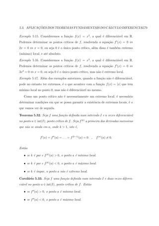 ¸˜                                 ´
5.3. APLICACOES DOS TEOREMAS FUNDAMENTAIS DO CALCULO DIFERENCIAL79

Exemplo 5.15. Consideremos a fun¸˜o f (x) = x2 , a qual ´ diferenci´vel em R.
                                ca                      e          a
Podemos determinar os pontos cr´
                               ıticos de f , resolvendo a equa¸ao f (x) = 0 ⇔
                                                              c˜
2x = 0 ⇔ x = 0, ou seja 0 ´ o unico ponto cr´
                          e ´               ıtico, al´m disso ´ tamb´m extremo
                                                     e        e     e
(m´
  ınimo) local, e at´ absoluto.
                    e

Exemplo 5.16. Consideremos a fun¸˜o f (x) = x3 , a qual ´ diferenci´vel em R.
                                ca                      e          a
Podemos determinar os pontos cr´
                               ıticos de f , resolvendo a equa¸ao f (x) = 0 ⇔
                                                              c˜
3x2 = 0 ⇔ x = 0, ou seja 0 ´ o unico ponto cr´
                           e ´               ıtico, mas n˜o ´ extremo local.
                                                         a e

Exemplo 5.17. Al´m dos exemplos anteriores, quando a fun¸˜o n˜o ´ diferenci´vel,
                e                                       ca a e             a
pode no entanto ter extremos, ´ o que acontece com a fun¸ao f (x) = |x| que tem
                              e                         c˜
m´
 ınimo local no ponto 0, mas n˜o ´ diferenci´vel no mesmo.
                              a e           a

   Como um ponto cr´
                   ıtico n˜o ´ necessariamente um extremo local, ´ necess´rio
                          a e                                    e       a
determinar condi¸oes em que se possa garantir a existˆncia de extremos locais, ´ o
                c˜                                   e                         e
que vamos ver de seguida.

Teorema 5.32. Seja f uma fun¸˜o deﬁnida num intervalo I e n vezes diferenci´vel
                            ca                                             a
no ponto a ∈ int(I), ponto cr´tico de f . Seja f (k) a primeira das derivadas sucessivas
                             ı
que n˜o se anula em a, onde k > 1, isto ´,
     a                                  e


                f (a) = f (a) = . . . = f (k−1) (a) = 0   ,   f (n) (a) = 0.


Ent˜o
   a

   • se k ´ par e f (k) (a) > 0, o ponto a ´ m´
          e                                e ınimo local.

   • se k ´ par e f (k) (a) < 0, o ponto a ´ m´ximo local.
          e                                e a

   • se k ´ ´
          e ımpar, o ponto a n˜o ´ extremo local.
                              a e

Corol´rio 5.33. Seja f uma fun¸˜o deﬁnida num intervalo I e duas vezes diferen-
     a                        ca
ci´vel no ponto a ∈ int(I), ponto cr´tico de f . Ent˜o
  a                                 ı               a

   • se f (a) > 0, o ponto a ´ m´nimo local.
                             e ı

   • se f (a) < 0, o ponto a ´ m´ximo local.
                             e a
 