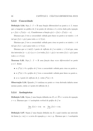 80                               CAP´         ´
                                    ITULO 5. CALCULO DIFERENCIAL EM R

5.3.3      Concavidade

Deﬁni¸˜o 5.34. Seja f : I → R uma fun¸ao diferenci´vel no ponto a ∈ I, temos
     ca                              c˜           a
que a tangente ao gr´ﬁco de f no ponto de abcissa a ´ a recta dada pela equa¸˜o
                    a                               e                       ca
y = f (a) + f (a)(x − a). Consideremos a fun¸ao g(x) = f (a) + f (a)(x − a).
                                            c˜
     Dizemos que f tem a concavidade voltada para baixo no ponto a se existir ε > 0
tal que f (x) < g(x) para todo o x ∈ Vε (a).
     Dizemos que f tem a concavidade voltada para cima no ponto a se existir ε > 0
tal que f (x) > g(x) para todo o x ∈ Vε (a).
     Dizemos que a ∈ int(I) ´ ponto de inﬂex˜o de f se existir ε > 0 tal que, num
                            e               a
dos intervalos ]a − ε, a[ e ]a, a + ε[ se tenha f (x) < g(x) e no outro f (x) > g(x) para
todo o x ∈ Vε (a).

Teorema 5.35. Seja f : I → R uma fun¸˜o duas vezes diferenci´vel no ponto
                                    ca                      a
a ∈ I. Ent˜o
          a

     • se f (a) > 0 o gr´ﬁco de f tem a concavidade voltada para cima no ponto a.
                        a

     • se f (a) < 0 o gr´ﬁco de f tem a concavidade voltada para baixo no ponto a.
                        a

     • se a ´ ponto de inﬂex˜o de f , ent˜o f (a) = 0.
            e               a            a

Observa¸˜o 5.10. Quando f ´ cont´
       ca                 e     ınua no ponto a e tem derivada inﬁnita nesse
mesmo ponto, ent˜o a ´ ponto de inﬂex˜o de f .
                a    e               a


5.3.4      Ass´
              ımptotas

Deﬁni¸˜o 5.36. Sejam f uma fun¸˜o deﬁnida em D, a ∈ D e r a recta de equa¸ao
     ca                       ca                                         c˜
x = a. Dizemos que r ´ ass´mptota vertical do gr´ﬁco de f se
                     e    ı                     a


                       lim f (x) = ±∞ ou        lim f (x) = ±∞.
                      x→a−                      x→a+


Deﬁni¸˜o 5.37. Sejam f uma fun¸ao deﬁnida em D, o qual cont´m um intervalo
     ca                       c˜                           e
da forma ]a, +∞[ e r a recta de equa¸ao y = mx + p. Dizemos que r ´ ass´
                                    c˜                            e    ımptota
 