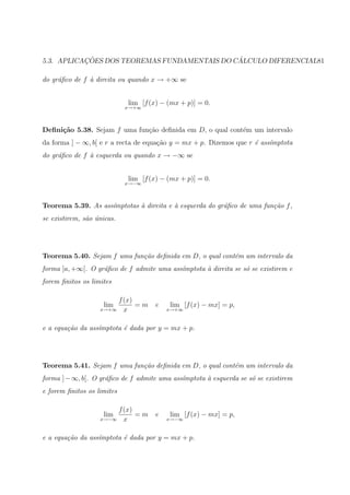 ¸˜                                 ´
5.3. APLICACOES DOS TEOREMAS FUNDAMENTAIS DO CALCULO DIFERENCIAL81

do gr´ﬁco de f ` direita ou quando x → +∞ se
     a         a


                              lim [f (x) − (mx + p)] = 0.
                             x→+∞



Deﬁni¸˜o 5.38. Sejam f uma fun¸ao deﬁnida em D, o qual cont´m um intervalo
     ca                       c˜                           e
da forma ] − ∞, b[ e r a recta de equa¸˜o y = mx + p. Dizemos que r ´ ass´
                                      ca                            e    ımptota
do gr´ﬁco de f ` esquerda ou quando x → −∞ se
     a         a


                              lim [f (x) − (mx + p)] = 0.
                             x→−∞



Teorema 5.39. As ass´mptotas ` direita e ` esquerda do gr´ﬁco de uma fun¸˜o f ,
                    ı        a           a               a              ca
se existirem, s˜o unicas.
               a ´




Teorema 5.40. Sejam f uma fun¸˜o deﬁnida em D, o qual cont´m um intervalo da
                             ca                           e
forma ]a, +∞[. O gr´ﬁco de f admite uma ass´
                   a                       ımptota ` direita se s´ se existirem e
                                                   a             o
forem ﬁnitos os limites

                       f (x)
                    lim      =m        e   lim [f (x) − mx] = p,
                   x→+∞ x                  x→+∞



e a equa¸ao da ass´mptota ´ dada por y = mx + p.
        c˜        ı       e




Teorema 5.41. Sejam f uma fun¸˜o deﬁnida em D, o qual cont´m um intervalo da
                             ca                           e
forma ] − ∞, b[. O gr´ﬁco de f admite uma ass´mptota ` esquerda se s´ se existirem
                     a                       ı       a              o
e forem ﬁnitos os limites

                            f (x)
                    lim           =m   e   lim [f (x) − mx] = p,
                   x→−∞       x            x→−∞



e a equa¸ao da ass´mptota ´ dada por y = mx + p.
        c˜        ı       e
 