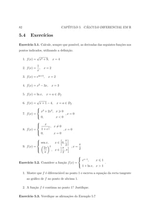 82                                          CAP´         ´
                                               ITULO 5. CALCULO DIFERENCIAL EM R

5.4        Exerc´
                ıcios
Exerc´
     ıcio 5.1. Calcule, sempre que poss´
                                       ıvel, as derivadas das seguintes fun¸oes nos
                                                                           c˜
pontos indicados, utilizando a deﬁni¸ao.
                                    c˜
                  √
     1. f (x) =       x2 + 9,         x=4

                  1
     2. f (x) =     ,    x=2
                  x

     3. f (x) = e2x+5 ,       x=2

     4. f (x) = x2 − 3x,              x=3

     5. f (x) = ln x,      x = a ∈ Df
                  √
     6. f (x) =  x + 1 − 4, x = a ∈ Df
                
                 x3 + 2x2 , x 0
     7. f (x) =                   ,x = 0
                 0,         x<0
                  
                         x
                             1   , x=0
     8. f (x) =     1 + ex                   ,x = 0
                  
                   0,                 x=0
                                               π
                   sen x,
                                      x ∈ 0,
                                                2          π
     9. f (x) =          2x
                                  2
                                           π        ,x =
                  
                                     , x∈   ,π            2
                         π                 2
                                          
                                           ex−1 ,    x 1
Exerc´
     ıcio 5.2. Considere a fun¸˜o f (x) =
                              ca                            .
                                           1 + ln x, x > 1

     1. Mostre que f ´ diferenci´vel no ponto 1 e escreva a equa¸˜o da recta tangente
                     e          a                               ca
        ao gr´ﬁco de f no ponto de abcissa 1.
             a

     2. A fun¸˜o f ´ cont´
             ca    e     ınua no ponto 1? Justiﬁque.

Exerc´
     ıcio 5.3. Vereiﬁque as aﬁrma¸oes do Exemplo 5.7
                                 c˜
 