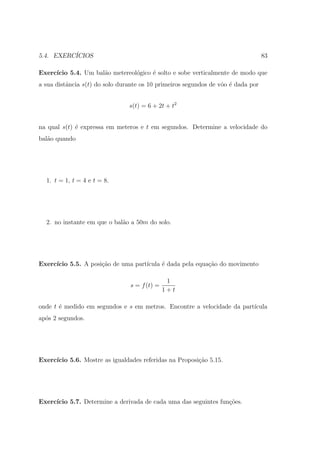 5.4. EXERC´
          ICIOS                                                                   83

Exerc´
     ıcio 5.4. Um bal˜o metereol´gico ´ solto e sobe verticalmente de modo que
                     a          o     e
a sua distˆncia s(t) do solo durante os 10 primeiros segundos de vˆo ´ dada por
          a                                                       o e


                                s(t) = 6 + 2t + t2


na qual s(t) ´ expressa em meteros e t em segundos. Determine a velocidade do
             e
bal˜o quando
   a




  1. t = 1, t = 4 e t = 8.




  2. no instante em que o bal˜o a 50m do solo.
                             a




Exerc´
     ıcio 5.5. A posi¸ao de uma part´
                     c˜             ıcula ´ dada pela equa¸ao do movimento
                                          e               c˜

                                               1
                                s = f (t) =
                                              1+t

onde t ´ medido em segundos e s em metros. Encontre a velocidade da part´
       e                                                                ıcula
ap´s 2 segundos.
  o




Exerc´
     ıcio 5.6. Mostre as igualdades referidas na Proposi¸ao 5.15.
                                                        c˜




Exerc´
     ıcio 5.7. Determine a derivada de cada uma das seguintes fun¸oes.
                                                                 c˜
 