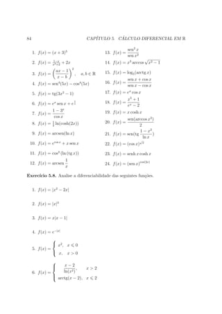 84                                          CAP´         ´
                                               ITULO 5. CALCULO DIFERENCIAL EM R

                            5                                   sen2 x
     1. f (x) = (x + 3)                             13. f (x) =
                                                                sen x2
                  1−x
                                                                                √
     2. f (x) =   x3 +2
                          + 2x                      14. f (x) = x3 arccos           x2 − 1
                                 2
                      ax − 1                        15. f (x) = log5 (arctg x)
     3. f (x) =                      ,   a, b ∈ R
                       x−b
                                                                  sen x + cos x
     4. f (x) = sen4 (5x) − cos4 (5x)               16. f (x) =
                                                                  sen x − cos x
     5. f (x) = tg(3x2 − 1)                         17. f (x) = ex cos x
                                                                  x5 + 1
                   x
     6. f (x) = e sen x + e
                                     1
                                     x              18. f (x) =
                                                                  ex − 2
                  1 − 3x                            19. f (x) = x cosh x
     7. f (x) =
                   cos x
                                                                sen(arccos x2 )
                  1
     8. f (x) = ln(cosh(2x))                        20. f (x) =
                  2                                                    2
                                                                       1 − x2
     9. f (x) = arcsen(ln x)                        21. f (x) = sen(tg        )
                                                                         ln x
                                                                           √
 10. f (x) = ecos x + x sen x                       22. f (x) = (cos x)     x


 11. f (x) = cos2 (ln (tg x))                       23. f (x) = senh x cosh x
                           1
 12. f (x) = arcsen                                 24. f (x) = (sen x)cos(2x)
                           x

Exerc´
     ıcio 5.8. Analise a diferenciabilidade das seguintes fun¸˜es.
                                                             co


     1. f (x) = |x2 − 2x|


     2. f (x) = |x|3


     3. f (x) = x|x − 1|


     4. f (x) = e−|x|
                
                 x2 , x 0
     5. f (x) =
                 x, x > 0

                  
                  
                          x−2
                                   ,       x>2
     6. f (x) =            ln(x2 )
                  
                   arctg(x − 2), x             2
 