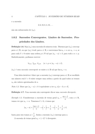 4                             CAP´              ˜       ´
                                 ITULO 1. SUCESSOES DE NUMEROS REAIS

e a sucess˜o
          a
                                 2, 6, 10, 8, 4, 12, . . .

n˜o s˜o subsucess˜es de (un ).
 a a             o


1.0.2     Sucess˜es Convergentes. Limites de Sucess˜es. Pro-
                o                                  o
          priedades dos Limites.

Deﬁni¸˜o 1.6. Seja (un ) uma sucess˜o de n´meros reais. Dizemos que (un ) converge
     ca                            a      u
para a ∈ R, ou que (un ) tende para a ∈ R, e escrevemos lim un = a ou un → a, se
para cada δ > 0 existe uma ordem p ∈ N tal que |un − a| < δ, para todo o n > p.
Simbolicamente, pod´
                   ıamos escrever


                    ∀δ>0 ∃p∈N ∀n∈N        (n > p ⇒ |un − a| < δ) .


(un ) ´ uma sucess˜o convergente se existe a ∈ R tal que lim un = a.
      e           a

    Uma ideia intuitiva ´ dizer que a sucess˜o (un ) converge para a ∈ R se escolhido
                        e                   a
um n´mero real δ > 0 existe sempre uma ordem a partir da qual todos os termos
    u
un s˜o valores aproximados de a.
    a

Nota 1.2. Dizer que |un − a| < δ ´ equivalente a ter un ∈]a − δ, a + δ[.
                                 e

Deﬁni¸˜o 1.7. Uma sucess˜o n˜o convergente diz-se uma sucess˜o divergente.
     ca                 a a                                 a

                                                                 an + 1
Exemplo 1.5. Consideremos a sucess˜o de termo geral un =
                                  a                                     , com a ∈ R,
                                                                   n
vamos ver que un → a. Tomemos δ > 0, e temos que

                             an + 1          1     1 1
                |un − a| =          − a = a + − a = < < δ,
                               n             n     n p

                         1
basta para isso tomar p > . Assim a sucess˜o (un ) converge para a.
                                          a
                         δ
   A sucess˜o de termo geral un = (−1)n ´ divergente.
            a                           e
 