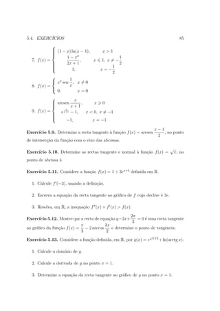 5.4. EXERC´
          ICIOS                                                                        85
             
              (1 − x) ln(x − 1),
                                    x>1
             
             
                   1−x   2
                                             1
  7. f (x) =                ,     x 1, x = −
             
                   2x + 1                   2
             
                                        1
                      1,           x=−
                                         2
             
              x2 sen 1 , x = 0
  8. f (x) =          x
              0,         x=0
             
              arcsen x ,
                              x 0
             
                     x+1
                   x
  9. f (x) =
              e
                  x+1 − 1, x < 0, x = −1
             
             
                   −1,       x = −1

                                                                     x−1
Exerc´
     ıcio 5.9. Determine a recta tangente ` fun¸ao f (x) = arcsen
                                          a    c˜                        , no ponto
                                                                      2
de intersec¸ao da fun¸ao com o eixo das abcissas.
           c˜        c˜
                                                                                 √
Exerc´
     ıcio 5.10. Determine as rectas tangente e normal ` fun¸˜o f (x) =
                                                      a    ca                        x, no
ponto de abcissa 4.

     ıcio 5.11. Considere a fun¸˜o f (x) = 1 + 3ex+3 deﬁnida em R.
Exerc´                         ca

  1. Calcule f (−3), usando a deﬁni¸ao.
                                   c˜

  2. Escreva a equa¸˜o da recta tangente ao gr´ﬁco de f cujo declive ´ 3e.
                   ca                         a                      e

  3. Resolva, em R, a inequa¸˜o f (x) + f (x) > f (x).
                            ca
                                                        2π
Exerc´ ıcio 5.12. Mostre que a recta de equa¸ao y−3x+
                                             c˜            = 0 ´ uma recta tangente
                                                               e
                                                         3
                             π            3x
ao gr´ﬁco da fun¸ao f (x) = − 2 arccos
     a           c˜                           e determine o ponto de tangˆncia.
                                                                         e
                             3             2
                                                                 √
                                                                     x+3
Exerc´
     ıcio 5.13. Considere a fun¸˜o deﬁnida, em R, por g(x) = e
                               ca                                          + ln(arctg x).

  1. Calcule o dom´
                  ınio de g.

  2. Calcule a derivada de g no ponto x = 1.

  3. Determine a equa¸ao da recta tangente ao gr´ﬁco de g no ponto x = 1.
                     c˜                         a
 