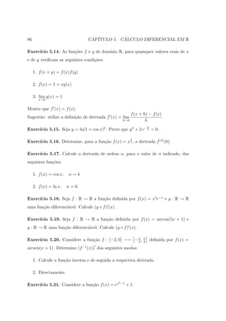 86                               CAP´         ´
                                    ITULO 5. CALCULO DIFERENCIAL EM R

Exerc´
     ıcio 5.14. As fun¸oes f e g de dom´
                      c˜               ınio R, para quaisquer valores reais de x
e de y veriﬁcam as seguintes condi¸˜es:
                                  co

     1. f (x + y) = f (x)f (y)

     2. f (x) = 1 + xg(x)

     3. lim g(x) = 1
        x→0


Mostre que f (x) = f (x).
                                                        f (x + h) − f (x)
Sugest˜o: utilize a deﬁni¸ao de derivada f (x) = lim
      a                  c˜                                               .
                                                    h→0         h
                                                                 y
     ıcio 5.15. Seja y = ln(1 + cos x)2 . Prove que y + 2 e− 2 = 0.
Exerc´

                                                           4
     ıcio 5.16. Determine, para a fun¸ao f (x) = x 3 , a derivada f (4) (0).
Exerc´                               c˜

Exerc´
     ıcio 5.17. Calcule a derivada de ordem n, para o valor de n indicado, das
seguintes fun¸oes.
             c˜

     1. f (x) = cos x,   n=4

     2. f (x) = ln x,    n=6

     ıcio 5.18. Seja f : R → R a fun¸˜o deﬁnida por f (x) = x4 e−x e g : R → R
Exerc´                              ca
uma fun¸ao diferenci´vel. Calcule (g ◦ f ) (x).
       c˜           a

Exerc´
     ıcio 5.19. Seja f : R → R a fun¸ao deﬁnida por f (x) = arccos(5x + 1) e
                                    c˜
g : R → R uma fun¸ao diferenci´vel. Calcule (g ◦ f ) (x).
                 c˜           a

     ıcio 5.20. Considere a fun¸ao f : [−2, 0] −→ − π , π deﬁnida por f (x) =
Exerc´                         c˜                   2 2

arcsen(x + 1). Determine (f −1 (x)) dos seguintes modos:

     1. Calcule a fun¸ao inversa e de seguida a respectiva derivada.
                     c˜

     2. Directamente.

                                                  2 −1
     ıcio 5.21. Considere a fun¸˜o f (x) = ex
Exerc´                         ca                        + 1.
 