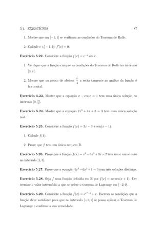 5.4. EXERC´
          ICIOS                                                                   87

   1. Mostre que em [−1, 1] se veriﬁcam as condi¸˜es do Teorema de Rolle.
                                                co

   2. Calcule c ∈] − 1, 1[: f (c) = 0.

     ıcio 5.22. Considere a fun¸˜o f (x) = e−x sen x.
Exerc´                         ca

   1. Veriﬁque que a fun¸˜o cumpre as condi¸oes do Teorema de Rolle no intervalo
                        ca                 c˜
        [0, π].

                                         π
   2. Mostre que no ponto de abcissa       a recta tangente ao gr´ﬁco da fun¸ao ´
                                                                 a          c˜ e
                                         4
        horizontal.

Exerc´
     ıcio 5.23. Mostre que a equa¸ao x − cos x = 1 tem uma unica solu¸ao no
                                 c˜                        ´         c˜
intervalo [0, π ].
              2


     ıcio 5.24. Mostre que a equa¸ao 2x3 + 4x + 8 = 3 tem uma unica solu¸ao
Exerc´                           c˜                           ´         c˜
real.

Exerc´
     ıcio 5.25. Considere a fun¸˜o f (x) = 3x − 3 + sen(x − 1).
                               ca

   1. Calcule f (1).

   2. Prove que f tem um unico zero em R.
                         ´

     ıcio 5.26. Prove que a fun¸˜o f (x) = x3 − 6x2 + 9x − 2 tem um e um s´ zero
Exerc´                         ca                                         o
no intervalo ]1, 3[.

     ıcio 5.27. Prove que a equa¸˜o 4x3 − 6x2 + 1 = 0 tem trˆs solu¸oes distintas.
Exerc´                          ca                          e      c˜

Exerc´
     ıcio 5.28. Seja f uma fun¸˜o deﬁnida em R por f (x) = arcsen(x + 1). De-
                              ca
termine o valor interm´dio a que se refere o teorema de Lagrange em [−2, 0].
                      e

                                               2 −4
     ıcio 5.29. Considere a fun¸ao f (x) = ex
Exerc´                         c˜                     + x. Escreva as condi¸˜es que a
                                                                           co
fun¸˜o deve satisfazer para que no intervalo [−1, 1] se possa aplicar o Teorema de
   ca
Lagrange e conﬁrme a sua veracidade.
 