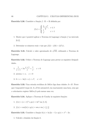 88                                 CAP´         ´
                                      ITULO 5. CALCULO DIFERENCIAL EM R

Exerc´
     ıcio 5.30. Considere a fun¸˜o f : R → R deﬁnida por
                               ca
                                        
                                         3 − x2
                                                , x 1
                                f (x) =      2
                                         1,
                                                  x>1
                                          x

     1. Mostre que ´ poss´ aplicar o Teorema de Lagrange ` fun¸ao f no intervalo
                   e     ıvel                            a    c˜
          [0, 2].

     2. Determine os n´meros reais c tais que f (2) − f (0) = 2f (c).
                      u
                                                       √
Exerc´
     ıcio 5.31. Calcule o valor aproximado de              145, utilizando o Teorema de
Lagrange.

Exerc´
     ıcio 5.32. Utilize o Teorema de Lagrange para provar as seguintes desigual-
dades.

           1       x+1  1
     1.       < ln     < ,         x>0
          x+1       x   x

     2. arcsen x > x,   x>0

     3. 0 < x − ln(1 + x) < x2 ,   x>0

Exerc´
     ıcio 5.33. Uma estrada rectil´
                                  ınea de 50Km liga duas cidades A e B. Prove
que ´ imposs´ viajar de A a B de autom´vel, em exactamente uma hora, sem que
    e       ıvel                      o
o veloc´
       ımetro registre 50Km/h pelo menos uma vez.

Exerc´
     ıcio 5.34. Aplique o Teorema de Cauchy `s seguintes fun¸oes:
                                            a               c˜

     1. f (x) = (x + 1)2 e g(x) = 3x2 em [1, 3];

     2. f (x) = cos(2x) e g(x) = sen x em [− π , π ]
                                             2 2


     ıcio 5.35. Considere a fun¸˜o h(x) = ln |2x − 1| e q(x) = x2 − 3x.
Exerc´                         ca

     1. Calcule o dom´
                     ınio da fun¸ao h.
                                c˜
 