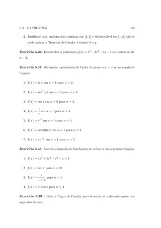5.4. EXERC´
          ICIOS                                                                 89

  2. Justiﬁque que, embora seja cont´
                                    ınua em [1, 2] e diferenci´vel em ]1, 2[ n˜o se
                                                              a               a
      pode aplicar o Teorema de Cauchy ` fun¸ao h e q.
                                       a    c˜

     ıcio 5.36. Desenvolva o polin´mio p(x) = x3 − 2x2 + 3x + 5 em potˆncias de
Exerc´                            o                                   e
x − 2.

Exerc´
     ıcio 5.37. Determine o polin´mio de Taylor de grau n em x = a das seguintes
                                 o
fun¸˜es:
   co

  1. f (x) = ln x em a = 1 para n = 2.

  2. f (x) = sen2 (x) em a = 0 para n = 4.

  3. f (x) = cos x em a = 0 para n = 3.

               1
  4. f (x) =     em a = 1 para n = 4.
               x
                2
  5. f (x) = ex em a = 0 para n = 4.

  6. f (x) = senh(ln x) em a = 1 para n = 2.

                     1
  7. f (x) = xe− x em a = 1 para n = 3.

Exerc´
     ıcio 5.38. Escreva a f´rmula de MacLaurin de ordem n das seguintes fun¸oes:
                           o                                               c˜

  1. f (x) = 4x5 + 5x4 − x3 − x + 1

  2. f (x) = sen x para n = 10

                1
  3. f (x) =       para n = 4
               1+x

  4. f (x) = ex sen x para n = 4

Exerc´
     ıcio 5.39. Utilize a Regra de Cauchy para levantar as indetermina¸˜es dos
                                                                      co
seguintes limites.
 