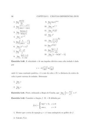 90                                 CAP´         ´
                                      ITULO 5. CALCULO DIFERENCIAL EM R

             sen 4x
     1. lim                                     9. lim (tg x)cos x
        x→0     2x                                    π
                                                     x→ 2
               sen x
              e      − ecos x
     2. lim                                 10. lim xe1−x
        x→ π sen x − cos x                     x→+∞
           4
                                                      √
               ln(sen x)                    11. lim 2x 3 x
     3. lim                                          x→−∞
        x→0+    ln(tg x)
                                            12. lim xx
                  −x2                              + x→0
     4. lim xe
        x→−∞                                                          2x
                                                                1    x+2
                 1    1                     13. lim
     5. lim         −                                x→+∞       x2
        x→0    sen x x
                                            14. lim xtg( 2x )
                                                                π
                         1
                 x
     6. lim (e + x)      x                           x→1
        x→+∞
                                                            tg x − 1
            3 − 2x
            x
                                            15. lim               1
     7. lim                                        π
                                                     x→ 2   2 + cos x
        x→0    x
              ln(1 + x)                     16. lim [x − ln(3ex − 1)]
                                                     x→+∞
     8. lim
        x→+∞ 1 + 3x

Exerc´
     ıcio 5.40. A velocidade v de um impulso el´ctrico num cabo isolado ´ dada
                                               e                        e
por
                                            r    2          r
                                   v = −k            ln
                                            R               R
onde k ´ uma constante positiva, r ´ o raio do cabo e R ´ a distˆncia do centro do
       e                           e                    e       a
cabo ` parte externa do isolante. Determine
     a

     1. lim+ v
        R→r


     2. lim+ v
        R→0

                                                                                       a   x
Exerc´
     ıcio 5.41. Prove, utilizando a Regra de Cauchy, que lim                      1+           = ea .
                                                                           x→+∞        x

Exerc´
     ıcio 5.42. Considere a fun¸˜o f : R → R deﬁnida por
                               ca
                                        
                                         ln(ex + 1), x 0
                                f (x) =
                                         sen x,      x<0

     1. Mostre que a recta de equa¸ao y = x ´ uma ass´
                                  c˜        e        ımptota ao gr´ﬁco de f .
                                                                  a

     2. Calcule f (x).
 