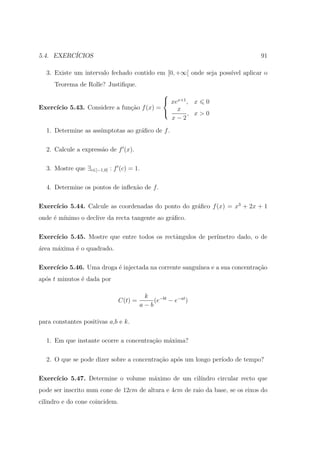 5.4. EXERC´
          ICIOS                                                                91

  3. Existe um intervalo fechado contido em [0, +∞[ onde seja poss´ aplicar o
                                                                  ıvel
     Teorema de Rolle? Justiﬁque.
                                           
                                            xex+1 , x 0
Exerc´
     ıcio 5.43. Considere a fun¸˜o f (x) =
                               ca
                                            x , x>0
                                             x−2
  1. Determine as ass´
                     ımptotas ao gr´ﬁco de f .
                                   a

  2. Calcule a express˜o de f (x).
                      a

  3. Mostre que ∃c∈]−1,0[ : f (c) = 1.

  4. Determine os pontos de inﬂex˜o de f .
                                 a

     ıcio 5.44. Calcule as coordenadas do ponto do gr´ﬁco f (x) = x3 + 2x + 1
Exerc´                                               a
onde ´ m´
     e ınimo o declive da recta tangente ao gr´ﬁco.
                                              a

Exerc´
     ıcio 5.45. Mostre que entre todos os rectˆngulos de per´
                                              a             ımetro dado, o de
´rea m´xima ´ o quadrado.
a     a     e

Exerc´
     ıcio 5.46. Uma droga ´ injectada na corrente sangu´
                          e                            ınea e a sua concentra¸˜o
                                                                             ca
ap´s t minutos ´ dada por
  o            e

                                       k
                             C(t) =       (e−bt − e−at )
                                      a−b

para constantes positivas a,b e k.

  1. Em que instante ocorre a concentra¸ao m´xima?
                                       c˜   a

  2. O que se pode dizer sobre a concentra¸ao ap´s um longo per´
                                          c˜    o              ıodo de tempo?

Exerc´
     ıcio 5.47. Determine o volume m´ximo de um cil´
                                    a              ındro circular recto que
pode ser inscrito num cone de 12cm de altura e 4cm de raio da base, se os eixos do
cilindro e do cone coincidem.
 