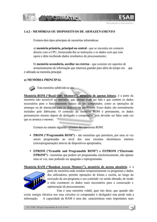Introdução à Informática
14
1.4.2 - MEMÓRIAS OU DISPOSITIVOS DE ARMAZENAMENTO
Existem dois tipos principais de memórias informáticas:
a) memória primária, principal ou central - que se encontra em contacto
directo com a CPU, fornecendo-lhe as instruções e os dados com que esta
opera e dela recebendo dados resultantes do processamento;
b) memória secundária, auxiliar ou externa - que consiste em suportes de
armazenamento de informação que interessa guardar para além do tempo em que
é utilizada na memória principal.
a) MEMÓRIA PRINCIPAL
Esta memória subdivide-se em:
Memória ROM (“Read Only Memory”), memória de apenas leitura, é a parte da
memória não acessível ao operador, que apenas pode ser lida e que contém os dados
necessários para o funcionamento básico de um computador, como as operações de
arranque ou de interacção com os dispositivos periféricos. Esses dados são normalmente
incluídos pelo fabricante. O conteúdo da memória ROM é permanente, os dados
permanecem mesmo depois de desligado o computador, pois deverão ser lidos cada vez
que se arranca o mesmo.
Existem no entanto algumas variantes das memórias ROM:
• PROM (“Programable ROM”) - são memórias que permitem, por uma só vez
serem programadas ao nível dos seus circuitos electrónicos internos
(microprogramação) através de dispositivos apropriados;
• EPROM (“Erasable and Programable ROM”) e EEPROM (“Electronic
EPROM”) - memórias que podem ser programadas electronicamente, não apenas
uma só vez, mas podendo ser apagadas e reprogramadas.
Memória RAM (“Random Access Memory”), memória de acesso aleatório, é a
parte da memória onde residem temporariamente os programas e dados
dos utilizadores, permite operações de leitura e escrita, ao longo da
execução de um programa o seu conteúdo vai sendo alterado, de modo
a nela constarem os dados mais necessários para a consecução e
optimização do processamento.
Esta é uma memória volátil, quer isto dizer, que quando não
existe energia eléctrica nos seus circuitos (o computador é desligado) esta perde toda a
informação. A capacidade da RAM é uma das características mais importantes num
 