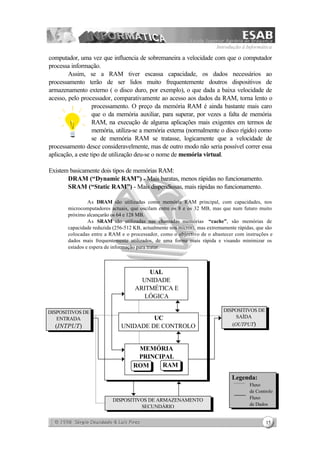 Introdução à Informática
15
computador, uma vez que influencia de sobremaneira a velocidade com que o computador
processa informação.
Assim, se a RAM tiver escassa capacidade, os dados necessários ao
processamento terão de ser lidos muito frequentemente doutros dispositivos de
armazenamento externo ( o disco duro, por exemplo), o que dada a baixa velocidade de
acesso, pelo processador, comparativamente ao acesso aos dados da RAM, torna lento o
processamento. O preço da memória RAM é ainda bastante mais caro
que o da memória auxiliar, para superar, por vezes a falta de memória
RAM, na execução de alguma aplicações mais exigentes em termos de
memória, utiliza-se a memória externa (normalmente o disco rígido) como
se de memória RAM se tratasse, logicamente que a velocidade de
processamento desce consideravelmente, mas de outro modo não seria possível correr essa
aplicação, a este tipo de utilização deu-se o nome de memória virtual.
Existem basicamente dois tipos de memórias RAM:
⇒ DRAM (“Dynamic RAM”) - Mais baratas, menos rápidas no funcionamento.
⇒ SRAM (“Static RAM”) - Mais dispendiosas, mais rápidas no funcionamento.
As DRAM são utilizadas como memória RAM principal, com capacidades, nos
microcomputadores actuais, que oscilam entre os 8 e os 32 MB, mas que num futuro muito
próximo alcançarão os 64 e 128 MB.
As SRAM são utilizadas nas chamadas memórias “cache”, são memórias de
capacidade reduzida (256-512 KB, actualmente nos micros), mas extremamente rápidas, que são
colocadas entre a RAM e o processador, como o objectivo de o abastecer com instruções e
dados mais frequentemente utilizados, de uma forma mais rápida e visando minimizar os
estados e espera de informação para tratar.
UAL
UNIDADE
ARITMÉTICA E
LÓGICA
UC
UNIDADE DE CONTROLO
MEMÓRIA
PRINCIPAL
ROM RAM
DISPOSITIVOS DE
SAÍDA
(OUTPUT)
DISPOSITIVOS DE
ENTRADA
(INTPUT)
DISPOSITIVOS DE ARMAZENAMENTO
SECUNDÁRIO
Legenda:
Fluxo
de Controlo
Fluxo
de Dados
 