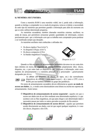 Introdução à Informática
17
b) MEMÓRIA SECUNDÁRIA
Como a memória RAM é uma memória volátil, isto é, perde toda a informação,
quando se desliga o computador ou se muda de programa, torna-se evidente a necessidade
de outro tipo de memórias que permitam guardar a informação para além do momento em
que se está a utilizar determinado programa.
As memórias secundárias, também chamadas memórias externas, auxiliares, ou
ainda de massa, por permitirem armazenar grandes quantidades de informação, existem
precisamente para que a informação com que se trabalha num computador possa perdurar
e ser reutilizada sempre que desejado.
As memórias auxiliares mais conhecidas e utilizadas são:
• Os discos rígidos (“hard disks”);
• As disquetes (“floppy disks”);
• Os discos compactos (CDs);
• As bandas magnéticas (“tapes”).
D
Disquete de 3,5“
Quando se fala em meios de armazenamento secundário devemos ter em conta dois
tipos distintos de meios, os suportes de armazenamento propriamente ditos: discos,
disquetes, etc., e por outro lado os dispositivos que canalizam a informação, entre esses
suportes de armazenamento e a memória principal ou o processador - genericamente
designados por drives.
As drives (de disquetes, de discos, de tapes, etc.) são normalmente
dispositivos de entrada e saída (input/output) - de e para a CPU e/ou a
RAM; por isso também incluídos no grupo dos periféricos.
Os meios de armazenamento secundário devem diferenciar-se quanto ao modo de
acesso aos dados, i.e., o modo como desencadeiam uma leitura ou escrita nos suportes de
armazenamento. Assim temos:
L Dispositivos de armazenamento de acesso sequencial - aqueles em que o
acesso aos dados tem de ser feito mediante uma determinada sequência; é o que
acontece com as fitas magnéticas, em que para chegar a um determinado dado é
necessário passar por todos os outros gravados na porção de fita anterior.
J Dispositivos de armazenamento de acesso directo - aqueles que permitem
aceder directamente aos dados, sem ter que seguir qualquer sequência, é o caso
dos discos, disquetes e dos CDs.
 