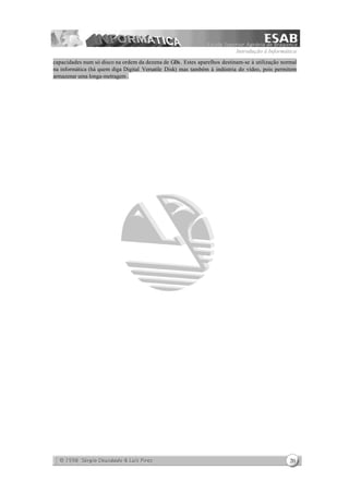 Introdução à Informática
20
capacidades num só disco na ordem da dezena de GBs. Estes aparelhos destinam-se à utilização normal
na informática (há quem diga Digital Versatile Disk) mas também à indústria do vídeo, pois permitem
armazenar uma longa-metragem .
 