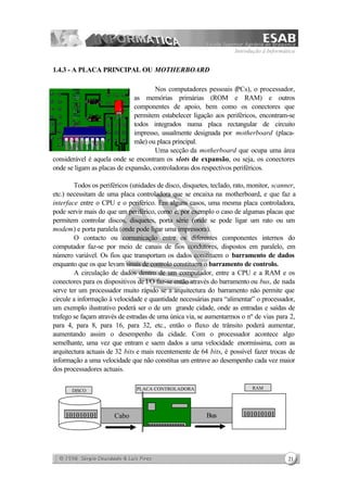 Introdução à Informática
21
1.4.3 - A PLACA PRINCIPAL OU MOTHERBOARD
Nos computadores pessoais (PCs), o processador,
as memórias primárias (ROM e RAM) e outros
componentes de apoio, bem como os conectores que
permitem estabelecer ligação aos periféricos, encontram-se
todos integrados numa placa rectangular de circuito
impresso, usualmente designada por motherboard (placa-
mãe) ou placa principal.
Uma secção da motherboard que ocupa uma área
considerável é aquela onde se encontram os slots de expansão, ou seja, os conectores
onde se ligam as placas de expansão, controladoras dos respectivos periféricos.
Todos os periféricos (unidades de disco, disquetes, teclado, rato, monitor, scanner,
etc.) necessitam de uma placa controladora que se encaixa na motherboard, e que faz a
interface entre o CPU e o periférico. Em alguns casos, uma mesma placa controladora,
pode servir mais do que um periférico, como é, por exemplo o caso de algumas placas que
permitem controlar discos, disquetes, porta série (onde se pode ligar um rato ou um
modem) e porta paralela (onde pode ligar uma impressora).
O contacto ou comunicação entre os diferentes componentes internos do
computador faz-se por meio de canais de fios condutores, dispostos em paralelo, em
número variável. Os fios que transportam os dados constituem o barramento de dados
enquanto que os que levam sinais de controlo constituem o barramento de controlo.
A circulação de dados dentro de um computador, entre a CPU e a RAM e os
conectores para os dispositivos de I/O faz-se então através do barramento ou bus, de nada
serve ter um processador muito rápido se a arquitectura do barramento não permite que
circule a informação à velocidade e quantidade necessárias para “alimentar” o processador,
um exemplo ilustrativo poderá ser o de um grande cidade, onde as entradas e saídas de
trafego se façam através de estradas de uma única via, se aumentarmos o nº de vias para 2,
para 4, para 8, para 16, para 32, etc., então o fluxo de trânsito poderá aumentar,
aumentando assim o desempenho da cidade. Com o processador acontece algo
semelhante, uma vez que entram e saem dados a uma velocidade enormíssima, com as
arquitectura actuais de 32 bits e mais recentemente de 64 bits, é possível fazer trocas de
informação a uma velocidade que não constitua um entrave ao desempenho cada vez maior
dos processadores actuais.
PLACA CONTROLADORADISCO
RAM
BusCabo101010101 101010101
 