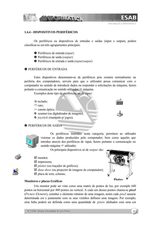 Introdução à Informática
23
1.4.4 - DISPOSITIVOS PERIFÉRICOS
Os periféricos ou dispositivos de entradas e saídas (input e output), podem
classificar-se em três agrupamentos principais:
Œ Periféricos de entrada (input)
• Periféricos de saída (output)
Ž Periféricos de entrada e saída (input/output)
Œ PERFÉRICOS DE ENTRADA
Estes dispositivos denominam-se de periféricos pois existem normalmente na
periferia dos computadores, servem para que o utilizador possa comunicar com o
computador no sentido de introduzir dados ou responder a solicitações da máquina, fazem
portanto a comunicação no sentido utilizador ð máquina.
Exemplos deste tipo de periféricos, só de input:
7teclado;
8 rato;
1 caneta óptica;
k scanner (ou digitalizador de imagens);
k joystick (manípulo p/ jogos);
• PERFÉRICOS DE SAÍDA
Os periféricos inseridos nesta categoria, permitem ao utilizador
visionar os dados produzidos pelo computador, bem como aqueles que
introduz através dos periféricos de input, fazem portanto a comunicação no
sentido máquina ð utilizador.
Os principais dispositivos só de output são:
þ monitor;
þ impressora;
þ plotter (ou traçador de gráficos);
þ data show (ou projector de imagens de computador);
þ placa de som, colunas;
Monitores e placas Gráficas
Um monitor pode ser visto como uma matriz de pontos de luz, por exemplo 640
pontos na horizontal por 480 pontos na vertical. A cada um desses pontos chama-se pixel
(Picture Element), constituí o elemento mínimo de uma imagem, assim cada pixel assume
determinada cor e juntamente com os seus vizinhos definem uma imagem. Por exemplo,
uma linha poderá ser definida como uma quantidade de pixeis alinhados com uma cor
Plotter
 