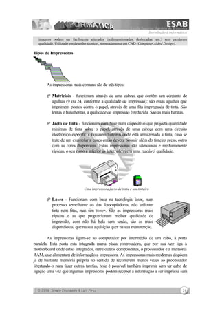 Introdução à Informática
25
imagens podem ser facilmente alteradas (redimensionadas, deslocadas, etc.) sem perderem
qualidade. Utilizado em desenho técnico , nomeadamente em CAD (Computer Aided Design).
Tipos de Impressoras
As impressoras mais comuns são de três tipos:
Æ Matriciais - funcionam através de uma cabeça que contêm um conjunto de
agulhas (9 ou 24, conforme a qualidade de impressão); são essas agulhas que
imprimem pontos contra o papel, através de uma fita impregnada de tinta. São
lentas e barulhentas, a qualidade de impressão é reduzida. São as mais baratas.
Æ Jacto de tinta - funcionam com base num dispositivo que projecta quantidade
mínimas de tinta sobre o papel, através de uma cabeça com uma circuito
electrónico específico. Possuem tinteiros onde está armazenada a tinta, caso se
trate de um exemplar a cores então deverá possuir além do tinteiro preto, outro
com as cores disponíveis. Estas impressoras são silenciosas e medianamente
rápidas, o seu custo é inferior às laser, oferecem uma razoável qualidade.
Uma impressora jacto de tinta e um tinteiro
Æ Laser - Funcionam com base na tecnologia laser, num
processo semelhante ao das fotocopiadoras, não utilizam
tinta nem fitas, mas sim toner. São as impressoras mais
rápidas e as que proporcionam melhor qualidade de
impressão, com não há bela sem senão, são as mais
dispendiosas, que na sua aquisição quer na sua manutenção.
As impressoras ligam-se ao computador por intermédio de um cabo, à porta
paralela. Esta porta esta integrada numa placa controladora, que por sua vez liga à
motherboard onde estão integrados, entre outros componentes, o processador e a memória
RAM, que alimentam de informação a impressora. As impressoras mais modernas dispõem
já de bastante memória própria no sentido de recorrerem menos vezes ao processador
libertando-o para fazer outras tarefas, hoje é possível também imprimir sem ter cabo de
ligação uma vez que algumas impressoras podem receber a informação a ser impressa sem
 