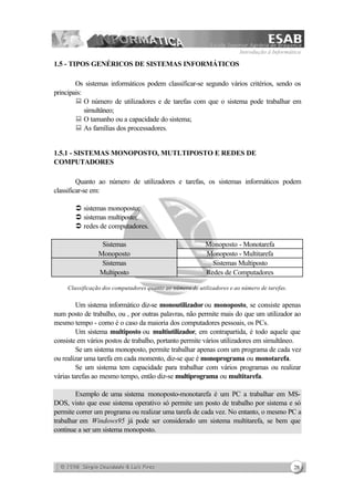Introdução à Informática
28
1.5 - TIPOS GENÉRICOS DE SISTEMAS INFORMÁTICOS
Os sistemas informáticos podem classificar-se segundo vários critérios, sendo os
principais:
: O número de utilizadores e de tarefas com que o sistema pode trabalhar em
simultâneo;
: O tamanho ou a capacidade do sistema;
: As famílias dos processadores.
1.5.1 - SISTEMAS MONOPOSTO, MUTLTIPOSTO E REDES DE
COMPUTADORES
Quanto ao número de utilizadores e tarefas, os sistemas informáticos podem
classificar-se em:
Ü sistemas monoposto;
Ü sistemas multiposto;
Ü redes de computadores.
Sistemas Monoposto - Monotarefa
Monoposto Monoposto - Multitarefa
Sistemas Sistemas Multiposto
Multiposto Redes de Computadores
Classificação dos computadores quanto ao número de utilizadores e ao número de tarefas.
Um sistema informático diz-se monoutilizador ou monoposto, se consiste apenas
num posto de trabalho, ou , por outras palavras, não permite mais do que um utilizador ao
mesmo tempo - como é o caso da maioria dos computadores pessoais, os PCs.
Um sistema multiposto ou multiutilizador, em contrapartida, é todo aquele que
consiste em vários postos de trabalho, portanto permite vários utilizadores em simultâneo.
Se um sistema monoposto, permite trabalhar apenas com um programa de cada vez
ou realizar uma tarefa em cada momento, diz-se que é monoprograma ou monotarefa.
Se um sistema tem capacidade para trabalhar com vários programas ou realizar
várias tarefas ao mesmo tempo, então diz-se multiprograma ou multitarefa.
Exemplo de uma sistema monoposto-monotarefa é um PC a trabalhar em MS-
DOS, visto que esse sistema operativo só permite um posto de trabalho por sistema e só
permite correr um programa ou realizar uma tarefa de cada vez. No entanto, o mesmo PC a
trabalhar em Windows95 já pode ser considerado um sistema multitarefa, se bem que
continue a ser um sistema monoposto.
 