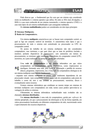 Introdução à Informática
29
Pode dizer-se que o fundamental que faz com que um sistema seja considerado
mono ou multitarefa é o sistema operativo que utiliza. De entre os SOs mais divulgados, o
DOS é o caso mais conhecido de um sistema monotarefa; o sistema operativo UNIX é o
caso mais típico de um sistema multiutilizador e por conseguinte multitarefa.
Os sistema multiutilizador podem ser considerados em dois tipos principais:
Ü Sistemas Multiposto;
Ü Redes de Computadores.
Um sistema multiposto caracteriza-se por se basear num computador central, ao
qual se liga um conjunto variável de terminais. A característica mais típica é que o
processamento de todo o sistema está centralizado no processador ou CPU do
computador central.
Os postos de trabalho de um sistema multiposto não são considerados
computadores, mas terminais, o que quer dizer que se trata de periférico (teclado e
monitor), portanto dispositivos de input/output, sem autonomia em termos de
processamento; os terminais estão totalmente dependentes do computador central (CPU,
memórias, etc.) para realizarem as operações que lhe são solicitadas.
Uma rede de computadores é um sistema informático em que vários
computadores (e, eventualmente outros dispositivos, como impressoras) se
interligam, formando uma rede, para troca de informação e partilha de recursos
(discos, programas, impressoras, etc.). Uma rede de computadores distingue-se de
um sistema multiposto neste aspecto fundamental:
- enquanto num sistema multiposto os postos estão totalmente dependentes de um
processador situado num computador central, numa rede de computadores cada posto de
trabalho e como tal, tem a sua unidade de processamento, memórias, discos e
eventualmente outros recursos.
Existem sistemas informáticos que combinam ao mesmo tempo um sistemas de
terminais multiposto com computadores em rede; nestes casos podem aproveitar-se as
vantagens de ambos os sistemas.
Ultimamente os sistemas informáticos multiutilizador mais evoluídos são os
chamados sistemas distribuídos.
Um sistema distribuído é uma rede de computadores, gerida por software de
sistema apropriado, em que o processamento da informação se faz de forma repartida, em
vários processadores localizados em diferentes computadores da rede, maximizando assim
o aproveitamento dos recursos disponíveis.
 