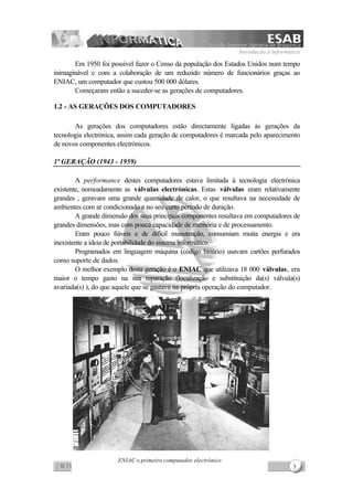 Introdução à Informática
3
Em 1950 foi possível fazer o Censo da população dos Estados Unidos num tempo
inimaginável e com a colaboração de um reduzido número de funcionários graças ao
ENIAC, um computador que custou 500 000 dólares.
Começaram então a suceder-se as gerações de computadores.
1.2 - AS GERAÇÕES DOS COMPUTADORES
As gerações dos computadores estão directamente ligadas às gerações da
tecnologia electrónica, assim cada geração de computadores é marcada pelo aparecimento
de novos componentes electrónicos.
1ª GERAÇÃO (1943 - 1959)
A performance destes computadores estava limitada à tecnologia electrónica
existente, nomeadamente as válvulas electrónicas. Estas válvulas eram relativamente
grandes , geravam uma grande quantidade de calor, o que resultava na necessidade de
ambientes com ar condicionado e no seu curto período de duração.
A grande dimensão dos seus principais componentes resultava em computadores de
grandes dimensões, mas com pouca capacidade de memória e de processamento.
Eram pouco fiáveis e de difícil manutenção, consumiam muita energia e era
inexistente a ideia de portabilidade do sistema informático.
Programados em linguagem máquina (código binário) usavam cartões perfurados
como suporte de dados.
O melhor exemplo desta geração é o ENIAC que utilizava 18 000 válvulas, era
maior o tempo gasto na sua reparação (localização e substituição da(s) válvula(s)
avariada(s) ), do que aquele que se gastava na própria operação do computador.
ENIAC o primeiro computador electrónico
 