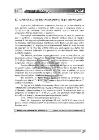 Introdução à Informática
32
1.6 - ASPECTOS BÁSICOS DO FUNCIONAMENTO DE UM COMPUTADOR
Ao seu nível mais elementar, o computador baseia-se em circuitos eléctricos, os
quais permitem codificar e armazenar os dados com que o computador efectua as
operações de processamento. Estes circuitos eléctricos têm por sua vez, como
componentes eléctricos fundamentais os transístores.
Sabemos que os computadores funcionam com cargas eléctricas, i.e., comunicam
com os periféricos e internamente entre as diferentes unidades através de impulsos
eléctricos. É fácil do ponto de vista electrónico alterar o valor de uma carga, aumentando-a
ou diminuindo-a de forma controlada obtendo dois valores distintos, um para ligado o “1” e
outro para desligado o “0”. Repare-se que seria bem mais difícil obter dez níveis diferentes
de carga, por isso se optou pelo sistema binário, que utiliza apenas dois dígitos, para
codificar e armazenar informação nos computadores em detrimento do nosso código
quotidiano, o decimal.
Nos circuitos electrónicos de um computador circula corrente eléctrica com
determinados níveis de voltagem. Com dois níveis de voltagem diferenciados (por exemplo,
0 e 5 volts) codificam-se os dois sinais - 0 e 1 - com que os computadores efectuam todas
as operações. Estes dois sinais (0 e 1) são chamados dígitos binários.
O sistema binário oferece assim uma simplicidade ideal para a sua implementação
em circuitos digitais, é certo que necessitamos de um número elevado de dígitos binários
(0,1) para representarem números relativamente pequenos, mas a velocidade com que o
computador trata essas quantidades de dígitos é muitíssimo elevada, o que portanto, não
torna o número de dígitos elevado uma desvantagem apreciável.
Em informática os dígitos binários (quantidade mínima de informação) são
designados por bits (BIT - BInary DigiT), com n dígitos binários podem obter-se 2n
combinações diferentes.
Os bits, por si só, isolados uns dos outros, não serviriam para grande coisa, porém
se trabalharmos com agrupamentos de bits, já poderemos codificar qualquer tipo de dados
e informação (valores numéricos, texto e imagens, som, etc.). Os agrupamentos usuais em
computação são múltiplos de 8 : 8, 16, 24, 32, etc. Um agrupamento muito vulgar em
informática e o byte ou octeto, composto por um conjunto de oito bits.
Com 1 bit temos duas representações possíveis (0,1).
Com 2 bits temos quatro representações diferentes (00,01,10,11), com 3 bits é
possível formar 8 combinações (do 0 ao 7) diferentes e assim sucessivamente, atendendo à
formula seguinte.
Número de combinações possíveis = 2 n
(sendo n o número de bits disponíveis)
 