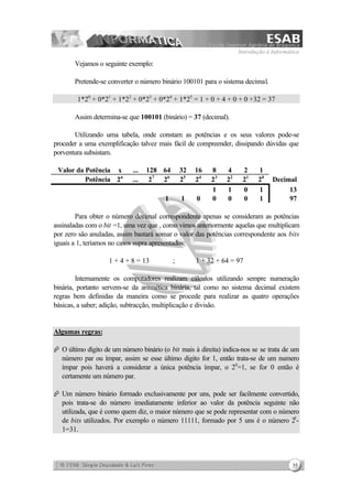 Introdução à Informática
35
Vejamos o seguinte exemplo:
Pretende-se converter o número binário 100101 para o sistema decimal.
1*20
+ 0*21
+ 1*22
+ 0*23
+ 0*24
+ 1*25
= 1 + 0 + 4 + 0 + 0 +32 = 37
Assim determina-se que 100101 (binário) = 37 (decimal).
Utilizando uma tabela, onde constam as potências e os seus valores pode-se
proceder a uma exemplificação talvez mais fácil de compreender, dissipando dúvidas que
porventura subsistam.
Valor da Potência x ... 128 64 32 16 8 4 2 1
Potência 2n
... 27
26
25
24
23
22
21
20
Decimal
1 1 0 1 13
1 1 0 0 0 0 1 97
Para obter o número decimal correspondente apenas se consideram as potências
assinaladas com o bit =1, uma vez que , como vimos anteriormente aquelas que multiplicam
por zero são anuladas, assim bastará somar o valor das potências correspondente aos bits
iguais a 1, teríamos no casos supra apresentados:
1 + 4 + 8 = 13 ; 1 + 32 + 64 = 97
Internamente os computadores realizam cálculos utilizando sempre numeração
binária, portanto servem-se da aritmética binária, tal como no sistema decimal existem
regras bem definidas da maneira como se procede para realizar as quatro operações
básicas, a saber; adição, subtracção, multiplicação e divisão.
Algumas regras:
Æ O último dígito de um número binário (o bit mais à direita) indica-nos se se trata de um
número par ou ímpar, assim se esse último digito for 1, então trata-se de um numero
ímpar pois haverá a considerar a única potência ímpar, o 20
=1, se for 0 então é
certamente um número par.
Æ Um número binário formado exclusivamente por uns, pode ser facilmente convertido,
pois trata-se do número imediatamente inferior ao valor da potência seguinte não
utilizada, que é como quem diz, o maior número que se pode representar com o número
de bits utilizados. Por exemplo o número 11111, formado por 5 uns é o número 25
-
1=31.
 