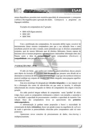 Introdução à Informática
5
menos dispendiosos, possuíam mais memória-capacidade de armazenamento e começaram
a utilizar a fita magnética para a gravação dos dados. Começou-se a programar em
linguagem simbólica.
Exemplos de computadores da 2ª geração:
• IBM 1620 (figura anterior)
• IBM 1401
• IBM 7094
Com a proliferação dos computadores, foi necessário definir regras standard de
funcionamento destes mesmos computadores para que a sua utilização fosse o mais
semelhante possível em todo o mundo, assim pretendia-se que os diversos computadores
existentes, quer do mesmo fabricante quer de distintos fabricantes, fossem capazes de
funcionar com os mesmos programas e que permitissem intercambiar informação entre eles.
Nasceu assim a ideia de compatibilidade entre computadores (Hardware) e
compatibilidade entre programas (Software).
3ª GERAÇÃO (1965 - 1970)
O salto em frente , que acabou por conduzir à micro-electrónica deu-se poucos
anos depois da invenção do transístor mais foi preciso que passasse uma década até se
dominarem as técnicas de fabrico desta nova tecnologia. Logo que isto aconteceu tornou-se
possível combinar um conjunto de circuitos num estado integrado, numa pequena superfície
com menos de 5mm2.
Esta nova tecnologia foi designada por circuitos integrados e o seu impacto real
foi a eliminação dos custos de mão-de-obra em que antes se incorria. A utilização
indiscriminada dos circuitos integrados no fabrico de computadores deu origem à terceira
geração.
Era então possível integrar milhares de componentes numa "pastilha" de silício
(vulgo chips), assim os computadores continuaram a reduzir o seu tamanho, a aumentar a
sua velocidade e capacidade de processamento e também a capacidade de memória. Esta
redução física dos computadores levou ao aparecimento dos primeiros
minicomputadores.
A informatização já ganhara outras proporções e houve a necessidade de
comunicação de dados (telemática), houve um grande avanço na engenharia do software
de modo a aproveitar as potencialidades oferecidas pelos computadores cada vez mais
poderosos.
Apareceram novos conceitos de processamento de dados; time-sharing e
multiprocessamento.
 