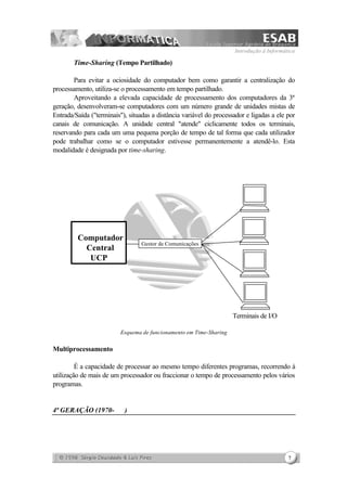 Introdução à Informática
7
Time-Sharing (Tempo Partilhado)
Para evitar a ociosidade do computador bem como garantir a centralização do
processamento, utiliza-se o processamento em tempo partilhado.
Aproveitando a elevada capacidade de processamento dos computadores da 3ª
geração, desenvolveram-se computadores com um número grande de unidades mistas de
Entrada/Saída ("terminais"), situadas a distância variável do processador e ligadas a ele por
canais de comunicação. A unidade central "atende" ciclicamente todos os terminais,
reservando para cada um uma pequena porção de tempo de tal forma que cada utilizador
pode trabalhar como se o computador estivesse permanentemente a atendê-lo. Esta
modalidade é designada por time-sharing.
Terminais de I/O
Esquema de funcionamento em Time-Sharing
Multiprocessamento
É a capacidade de processar ao mesmo tempo diferentes programas, recorrendo à
utilização de mais de um processador ou fraccionar o tempo de processamento pelos vários
programas.
4ª GERAÇÃO (1970- )
Computador
Central
UCP
Gestor de Comunicações
 