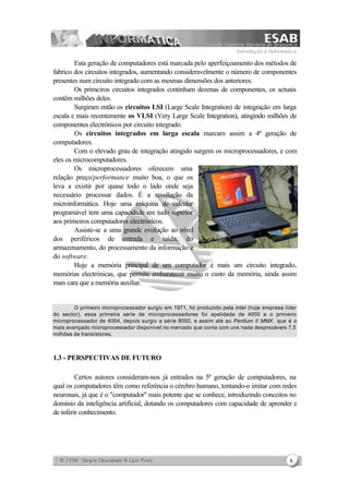 Introdução à Informática
8
Esta geração de computadores está marcada pelo aperfeiçoamento dos métodos de
fabrico dos circuitos integrados, aumentando consideravelmente o número de componentes
presentes num circuito integrado com as mesmas dimensões dos anteriores.
Os primeiros circuitos integrados continham dezenas de componentes, os actuais
contêm milhões deles.
Surgiram então os circuitos LSI (Large Scale Integration) de integração em larga
escala e mais recentemente os VLSI (Very Large Scale Integration), atingindo milhões de
componentes electrónicos por circuito integrado.
Os circuitos integrados em larga escala marcam assim a 4ª geração de
computadores.
Com o elevado grau de integração atingido surgem os microprocessadores, e com
eles os microcomputadores.
Os microprocessadores oferecem uma
relação preço/performance muito boa, o que os
leva a existir por quase todo o lado onde seja
necessário processar dados. É a revolução da
microinformática. Hoje uma máquina de calcular
programável tem uma capacidade em tudo superior
aos primeiros computadores electrónicos.
Assiste-se a uma grande evolução ao nível
dos periféricos de entrada e saída, do
armazenamento, do processamento da informação e
do software.
Hoje a memória principal de um computador é mais um circuito integrado,
memórias electrónicas, que permite embaratecer muito o custo da memória, ainda assim
mais cara que a memória auxiliar.
O primeiro microprocessador surgiu em 1971, foi produzido pela Intel (hoje empresa líder
do sector), essa primeira série de microprocessadores foi apelidada de 4000 e o primeiro
microprocessador de 4004, depois surgiu a série 8000, e assim até ao Pentium II MMX, que é o
mais avançado microprocessador disponível no mercado que conta com uns nada desprezáveis 7,5
milhões de transístores.
1.3 - PERSPECTIVAS DE FUTURO
Certos autores consideram-nos já entrados na 5ª geração de computadores, na
qual os computadores têm como referência o cérebro humano, tentando-o imitar com redes
neuronais, já que é o "computador" mais potente que se conhece, introduzindo conceitos no
domínio da inteligência artificial, dotando os computadores com capacidade de aprender e
de inferir conhecimento.
 